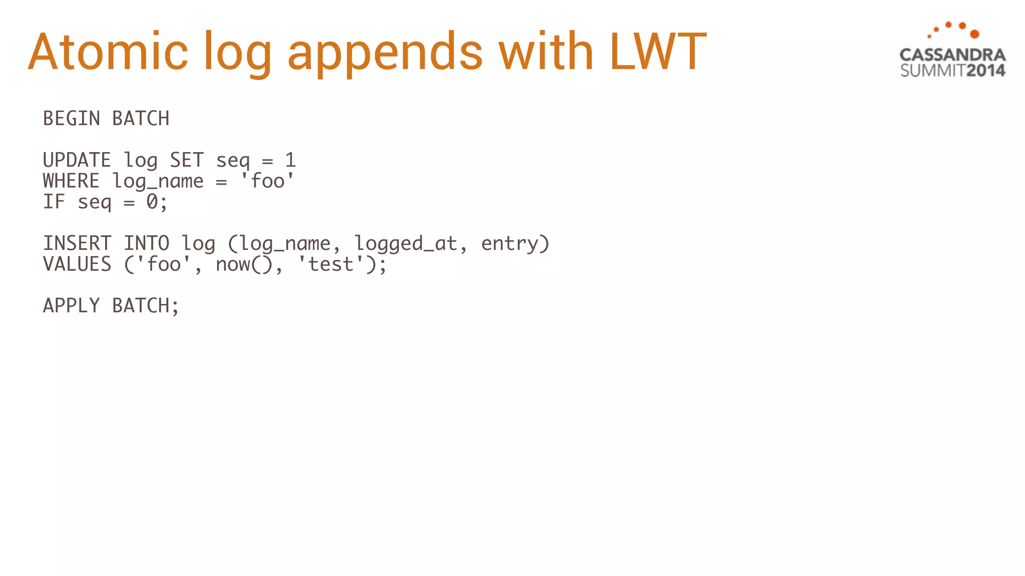 Atomic log appends with LWT 
BEGIN BATCH 
UPDATE log SET seq = 1 
WHERE log_name = 'foo' 
IF seq = 0; 
INSERT INTO log (log_name, logged_at, entry) 
VALUES ('foo', now(), 'test'); 
APPLY BATCH; 
 