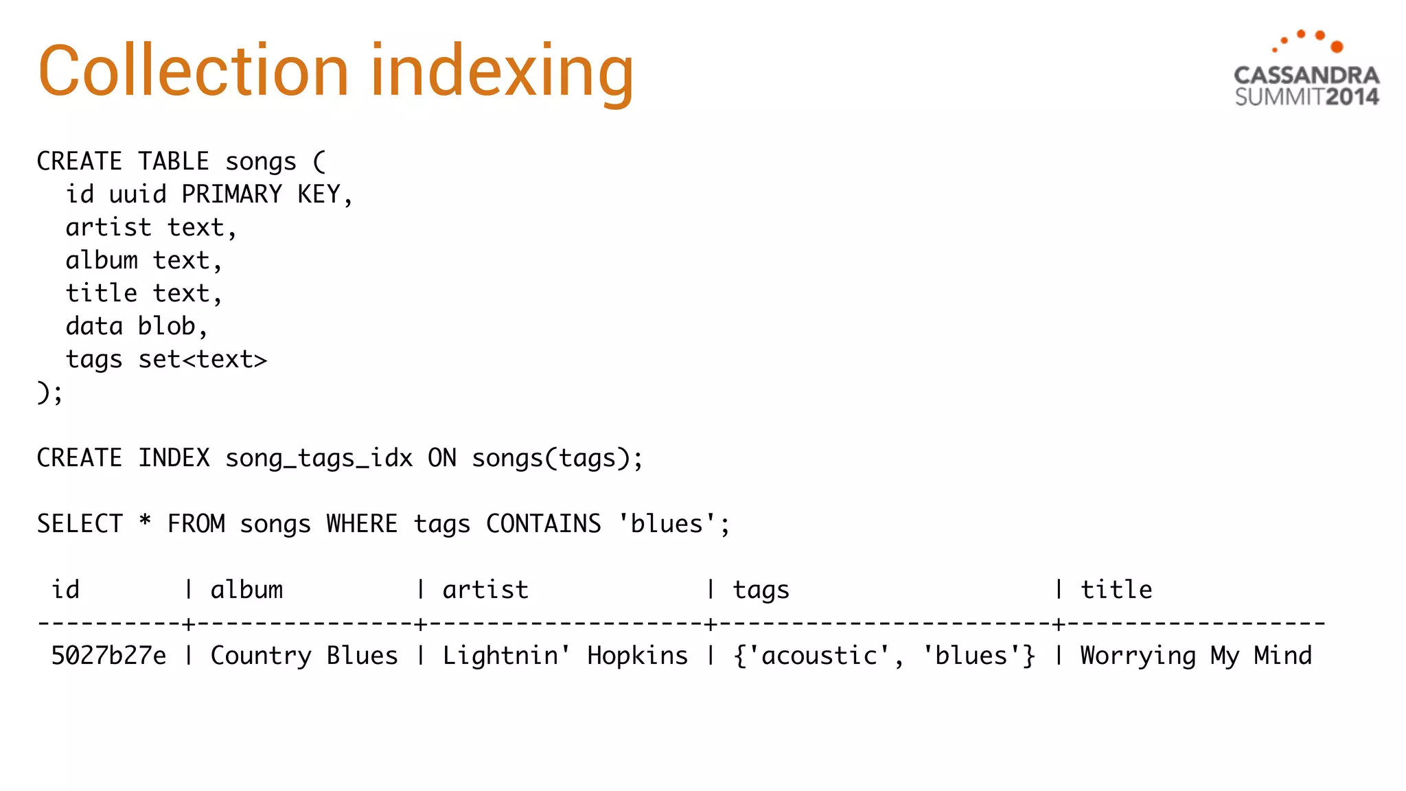 Collection indexing 
CREATE TABLE songs ( 
id uuid PRIMARY KEY, 
artist text, 
album text, 
title text, 
data blob, 
tags set<text> 
); 
CREATE INDEX song_tags_idx ON songs(tags); 
SELECT * FROM songs WHERE tags CONTAINS 'blues'; 
id | album | artist | tags | title 
----------+---------------+-------------------+-----------------------+------------------ 
5027b27e | Country Blues | Lightnin' Hopkins | {'acoustic', 'blues'} | Worrying My Mind 
 