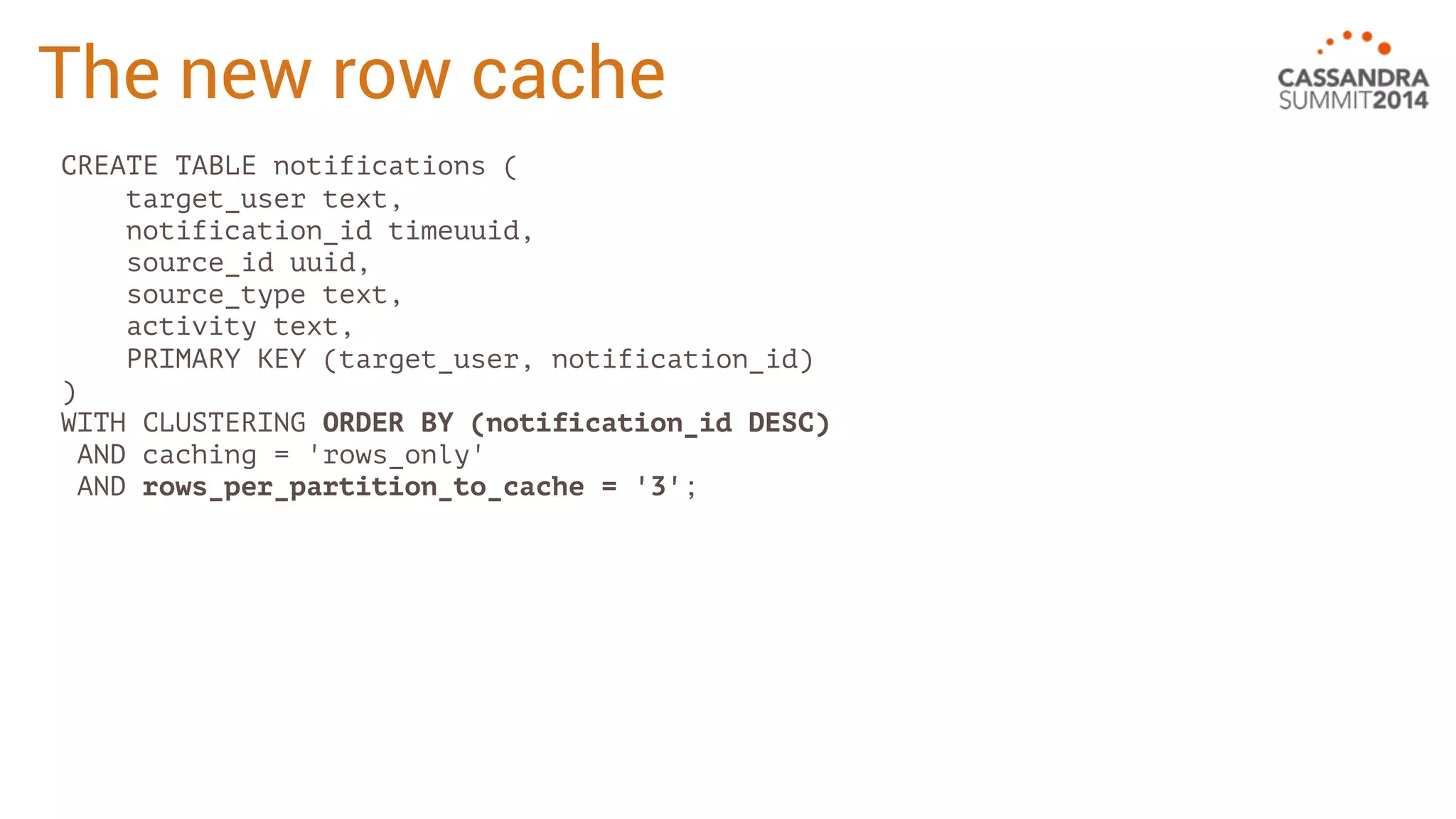 The new row cache 
CREATE TABLE notifications ( 
target_user text, 
notification_id timeuuid, 
source_id uuid, 
source_type text, 
activity text, 
PRIMARY KEY (target_user, notification_id) 
) 
WITH CLUSTERING ORDER BY (notification_id DESC) 
AND caching = 'rows_only' 
AND rows_per_partition_to_cache = '3'; 
 