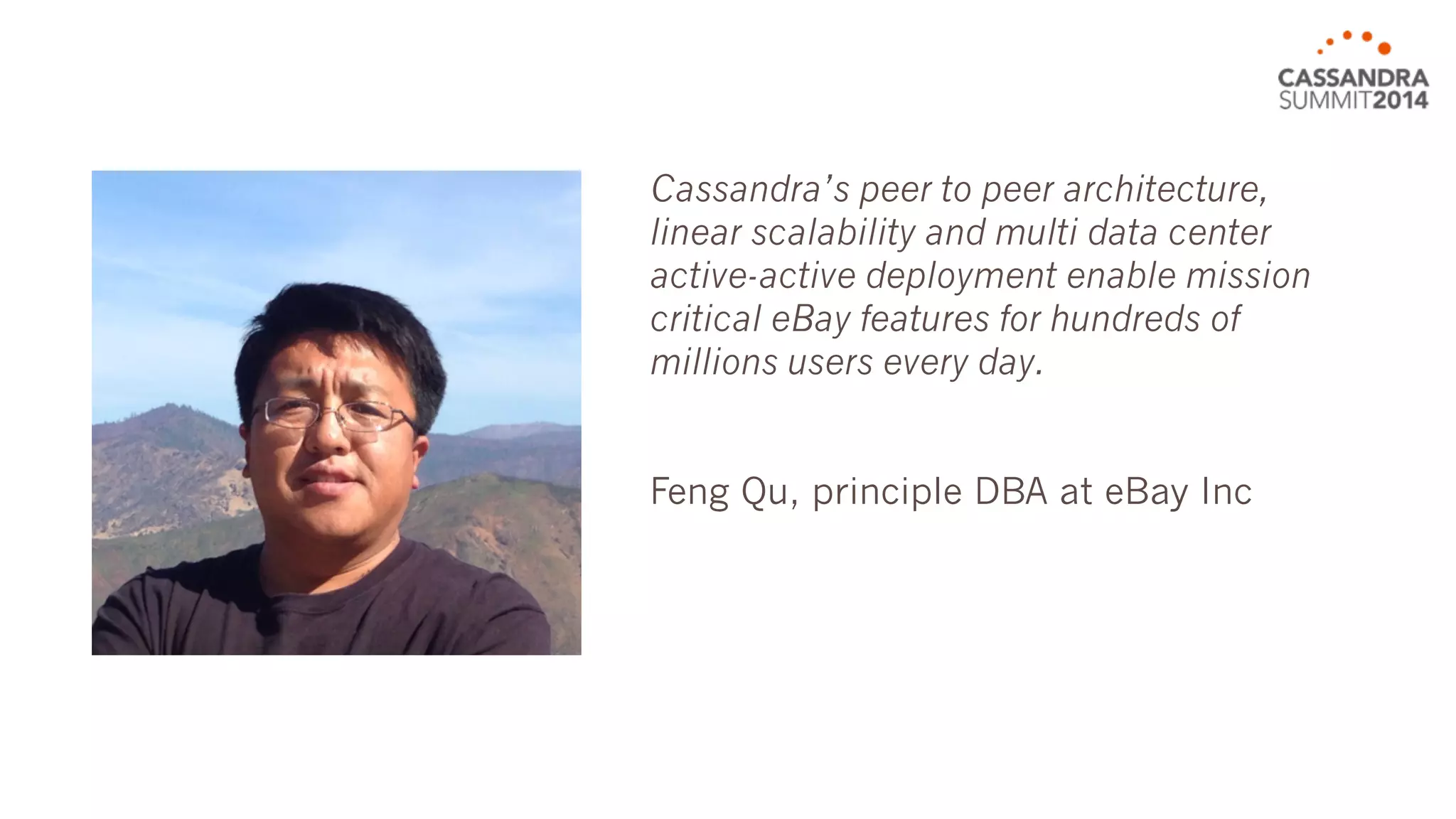 Cassandra’s peer to peer architecture, 
linear scalability and multi data center 
active-active deployment enable mission 
critical eBay features for hundreds of 
millions users every day. 
Feng Qu, principal DBA at eBay Inc 
 