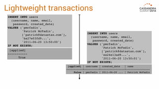 Lightweight transactions 
[applied] | username | created_date | name 
-----------+----------+----------------+---------------- 
False | pmcfadin | 2011-06-20 ... | Patrick McFadin 
INSERT INTO users 
(username, name, email, 
password, created_date) 
VALUES ('pmcfadin', 
'Patrick McFadin', 
['patrick@datastax.com'], 
'ba27e03fd9...', 
'2011-06-20 13:50:00') 
IF NOT EXISTS; 
[applied] 
----------- 
True 
INSERT INTO users 
(username, name, email, 
password, created_date) 
VALUES ('pmcfadin', 
'Patrick McFadin', 
['patrick@datastax.com'], 
'ea24e13ad9...', 
'2011-06-20 13:50:01') 
IF NOT EXISTS; 
 