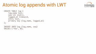 Atomic log appends with LWT 
CREATE TABLE log ( 
log_name text, 
seq int static, 
logged_at timeuuid, 
entry text, 
primary key (log_name, logged_at) 
); 
INSERT INTO log (log_name, seq) 
VALUES ('foo', 0); 
 