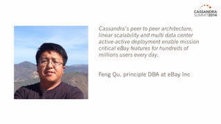 Cassandra’s peer to peer architecture, 
linear scalability and multi data center 
active-active deployment enable mission 
critical eBay features for hundreds of 
millions users every day. 
Feng Qu, principal DBA at eBay Inc 
 