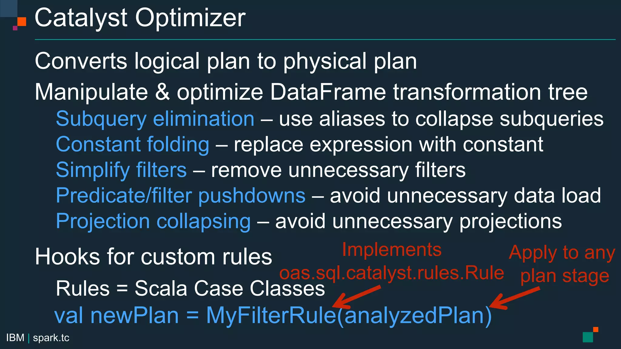 IBM | spark.tc
Catalyst Optimizer
Converts logical plan to physical plan
Manipulate & optimize DataFrame transformation tree
Subquery elimination – use aliases to collapse subqueries
Constant folding – replace expression with constant
Simplify filters – remove unnecessary filters
Predicate/filter pushdowns – avoid unnecessary data load
Projection collapsing – avoid unnecessary projections
Hooks for custom rules
Rules = Scala Case Classes
val newPlan = MyFilterRule(analyzedPlan)
Implements
oas.sql.catalyst.rules.Rule
Apply to any
plan stage
 