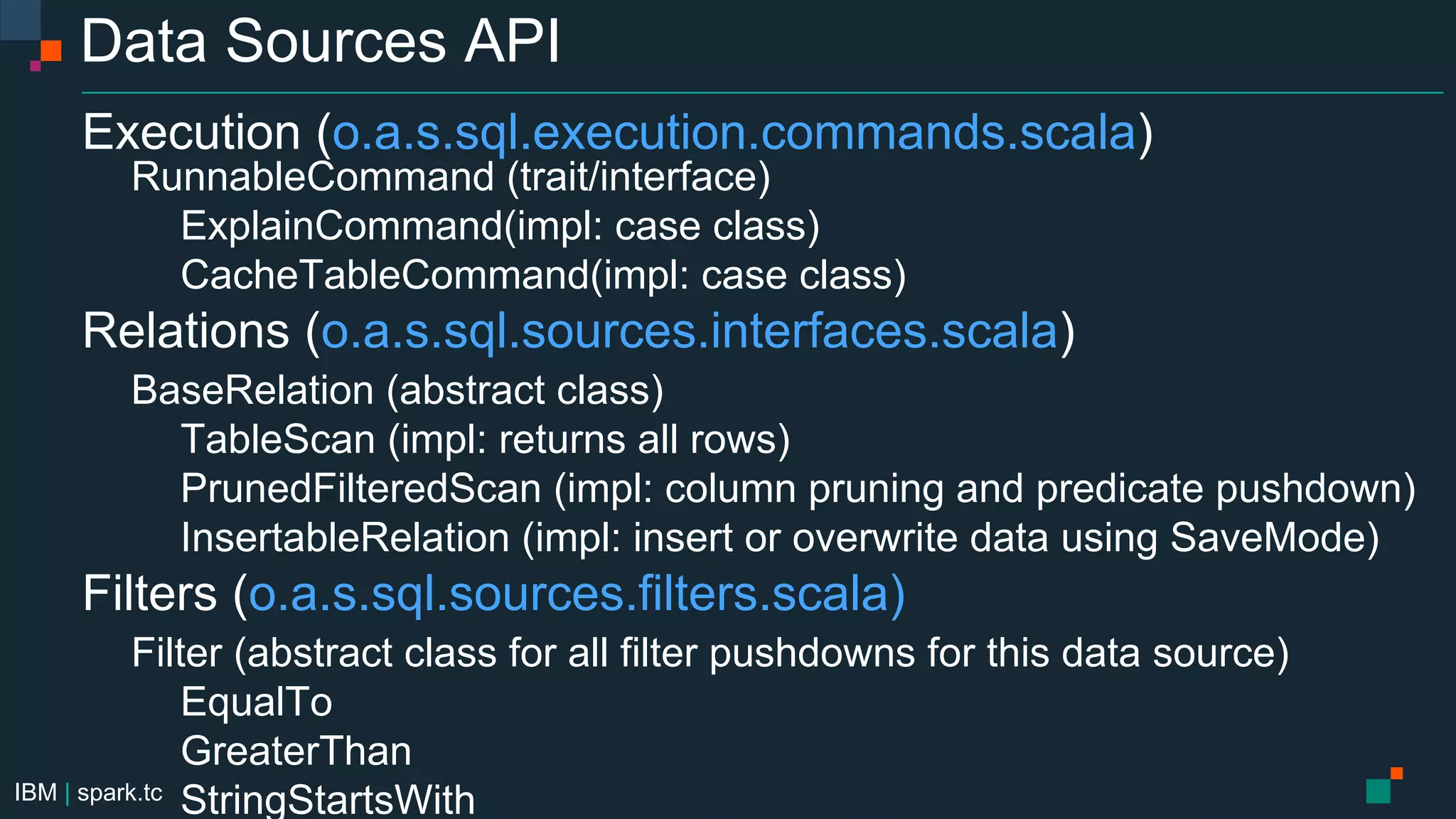 IBM | spark.tc
Data Sources API
Execution (o.a.s.sql.execution.commands.scala)
RunnableCommand (trait/interface)
ExplainCommand(impl: case class)
CacheTableCommand(impl: case class)
Relations (o.a.s.sql.sources.interfaces.scala)
BaseRelation (abstract class)
TableScan (impl: returns all rows)
PrunedFilteredScan (impl: column pruning and predicate pushdown)
InsertableRelation (impl: insert or overwrite data using SaveMode)
Filters (o.a.s.sql.sources.filters.scala)
Filter (abstract class for all filter pushdowns for this data source)
EqualTo
GreaterThan
StringStartsWith
 
