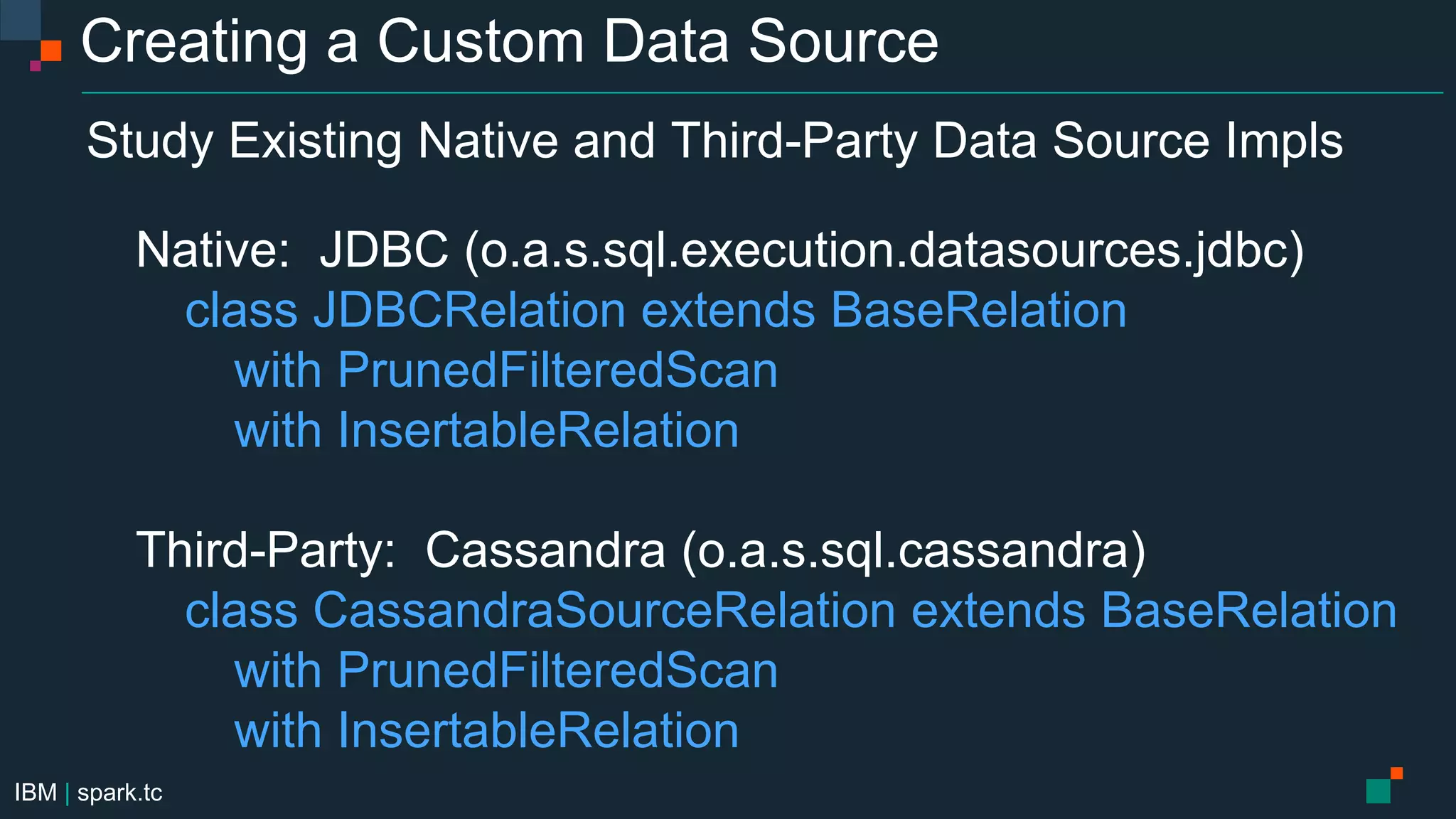 IBM | spark.tc
Creating a Custom Data Source
Study Existing Native and Third-Party Data Source Impls
Native: JDBC (o.a.s.sql.execution.datasources.jdbc)
class JDBCRelation extends BaseRelation
with PrunedFilteredScan
with InsertableRelation
Third-Party: Cassandra (o.a.s.sql.cassandra)
class CassandraSourceRelation extends BaseRelation
with PrunedFilteredScan
with InsertableRelation
 