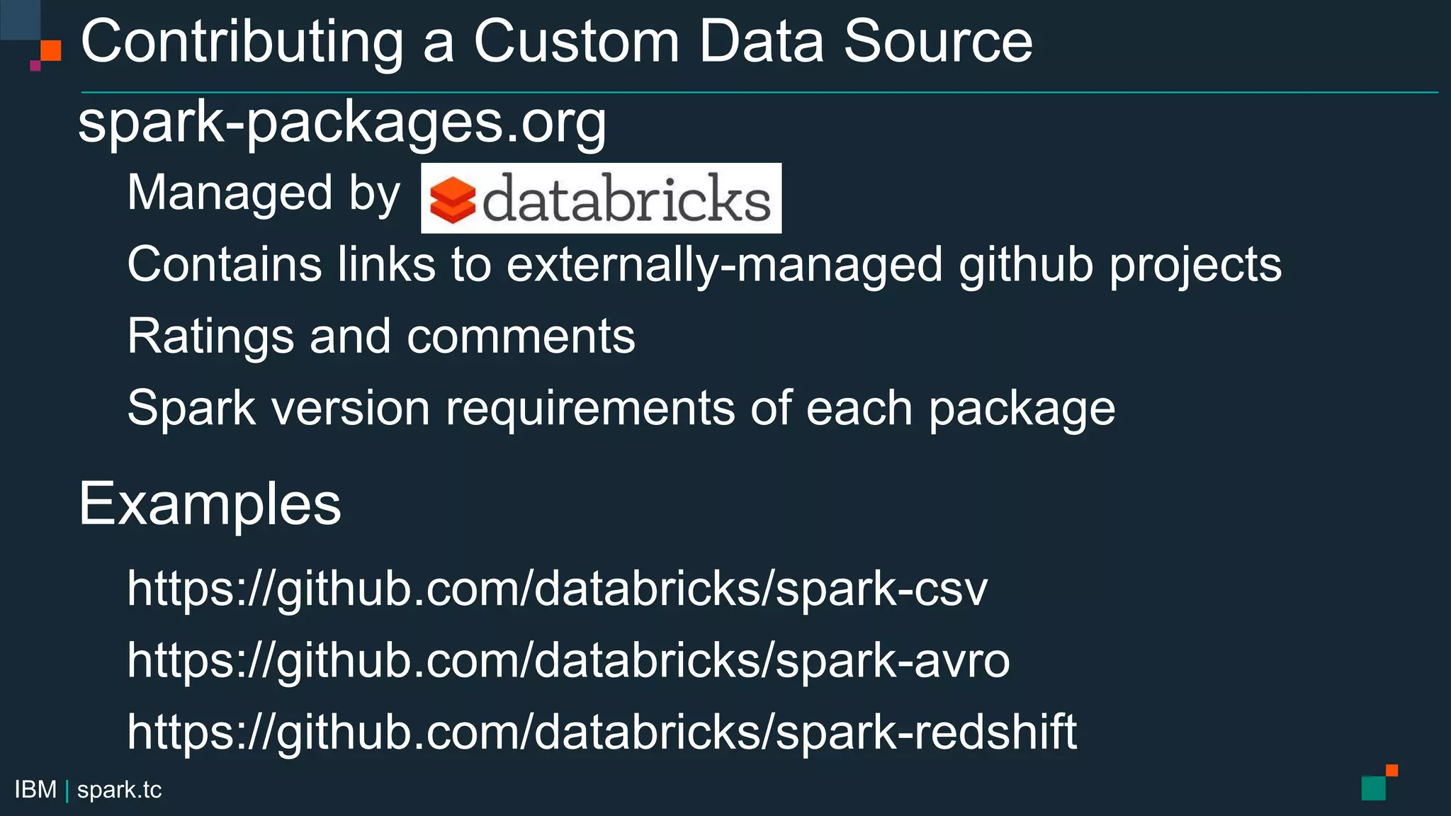 IBM | spark.tc
Contributing a Custom Data Source
spark-packages.org
Managed by
Contains links to externally-managed github projects
Ratings and comments
Spark version requirements of each package
Examples
https://github.com/databricks/spark-csv
https://github.com/databricks/spark-avro
https://github.com/databricks/spark-redshift
 