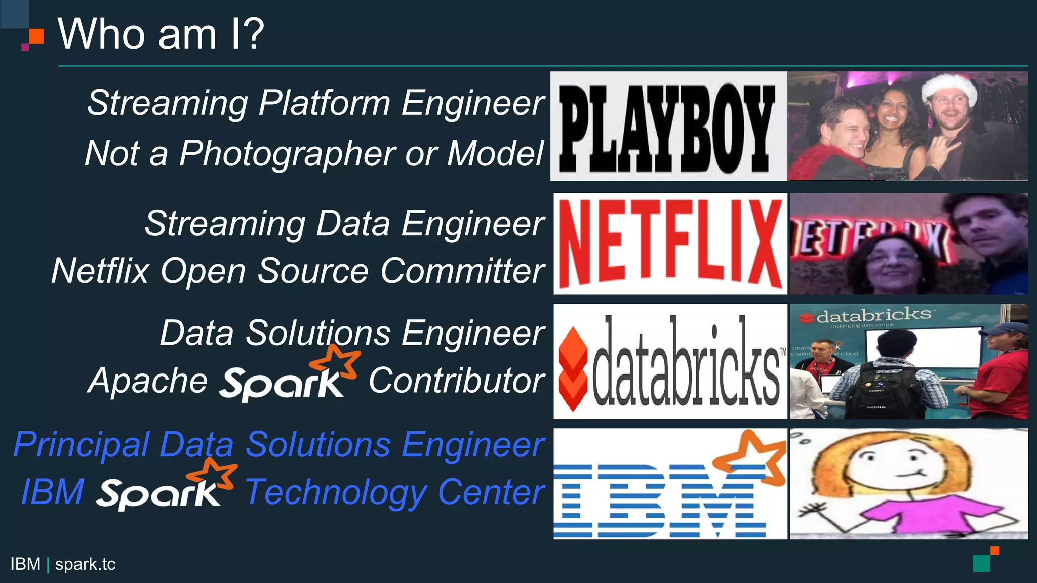 IBM | spark.tc
Who am I?
Streaming Platform Engineer
Not a Photographer or Model
Streaming Data Engineer
Netflix Open Source Committer
Data Solutions Engineer
Apache Contributor
Principal Data Solutions Engineer
IBM Technology Center
 