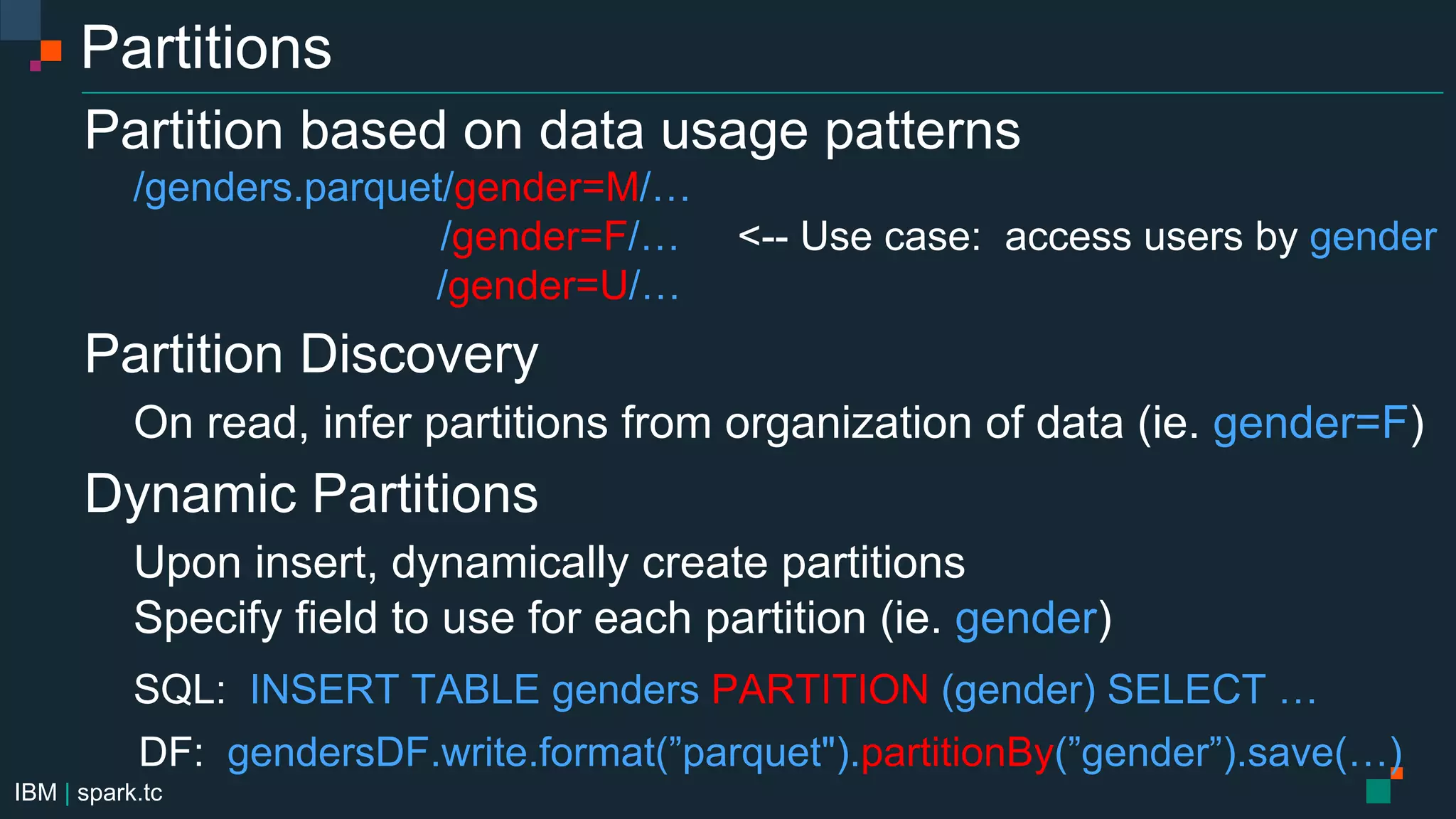 IBM | spark.tc
Partitions
Partition based on data usage patterns
/genders.parquet/gender=M/…
/gender=F/… <-- Use case: access users by gender
/gender=U/…
Partition Discovery
On read, infer partitions from organization of data (ie. gender=F)
Dynamic Partitions
Upon insert, dynamically create partitions
Specify field to use for each partition (ie. gender)
SQL: INSERT TABLE genders PARTITION (gender) SELECT …
DF: gendersDF.write.format(”parquet").partitionBy(”gender”).save(…)
 