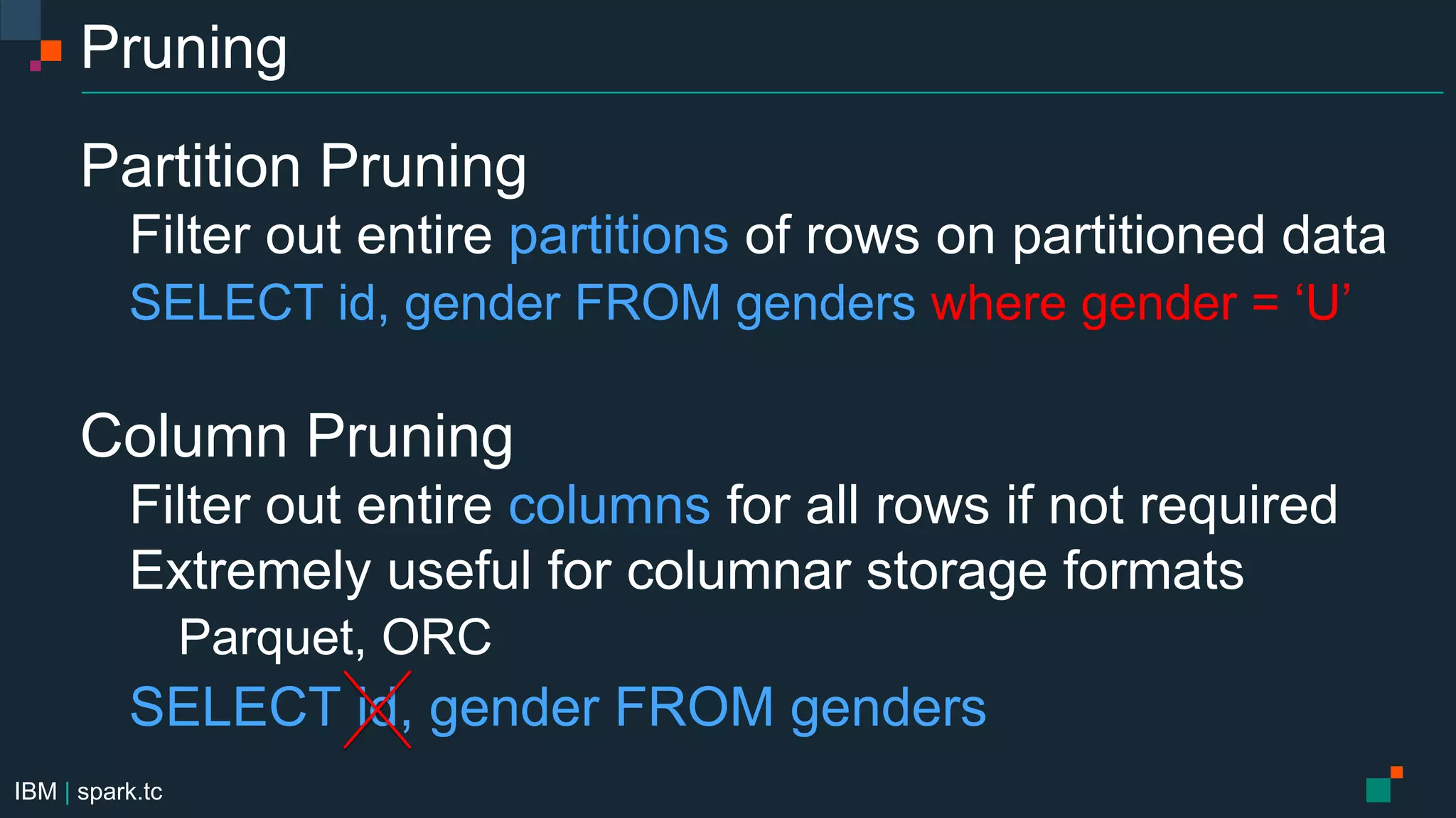 IBM | spark.tc
Pruning
Partition Pruning
Filter out entire partitions of rows on partitioned data
SELECT id, gender FROM genders where gender = ‘U’
Column Pruning
Filter out entire columns for all rows if not required
Extremely useful for columnar storage formats
Parquet, ORC
SELECT id, gender FROM genders
 