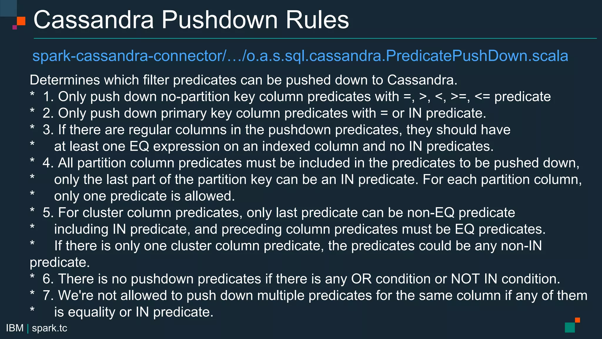 IBM | spark.tc
Cassandra Pushdown Rules
Determines which filter predicates can be pushed down to Cassandra.
* 1. Only push down no-partition key column predicates with =, >, <, >=, <= predicate
* 2. Only push down primary key column predicates with = or IN predicate.
* 3. If there are regular columns in the pushdown predicates, they should have
* at least one EQ expression on an indexed column and no IN predicates.
* 4. All partition column predicates must be included in the predicates to be pushed down,
* only the last part of the partition key can be an IN predicate. For each partition column,
* only one predicate is allowed.
* 5. For cluster column predicates, only last predicate can be non-EQ predicate
* including IN predicate, and preceding column predicates must be EQ predicates.
* If there is only one cluster column predicate, the predicates could be any non-IN
predicate.
* 6. There is no pushdown predicates if there is any OR condition or NOT IN condition.
* 7. We're not allowed to push down multiple predicates for the same column if any of them
* is equality or IN predicate.
spark-cassandra-connector/…/o.a.s.sql.cassandra.PredicatePushDown.scala
 