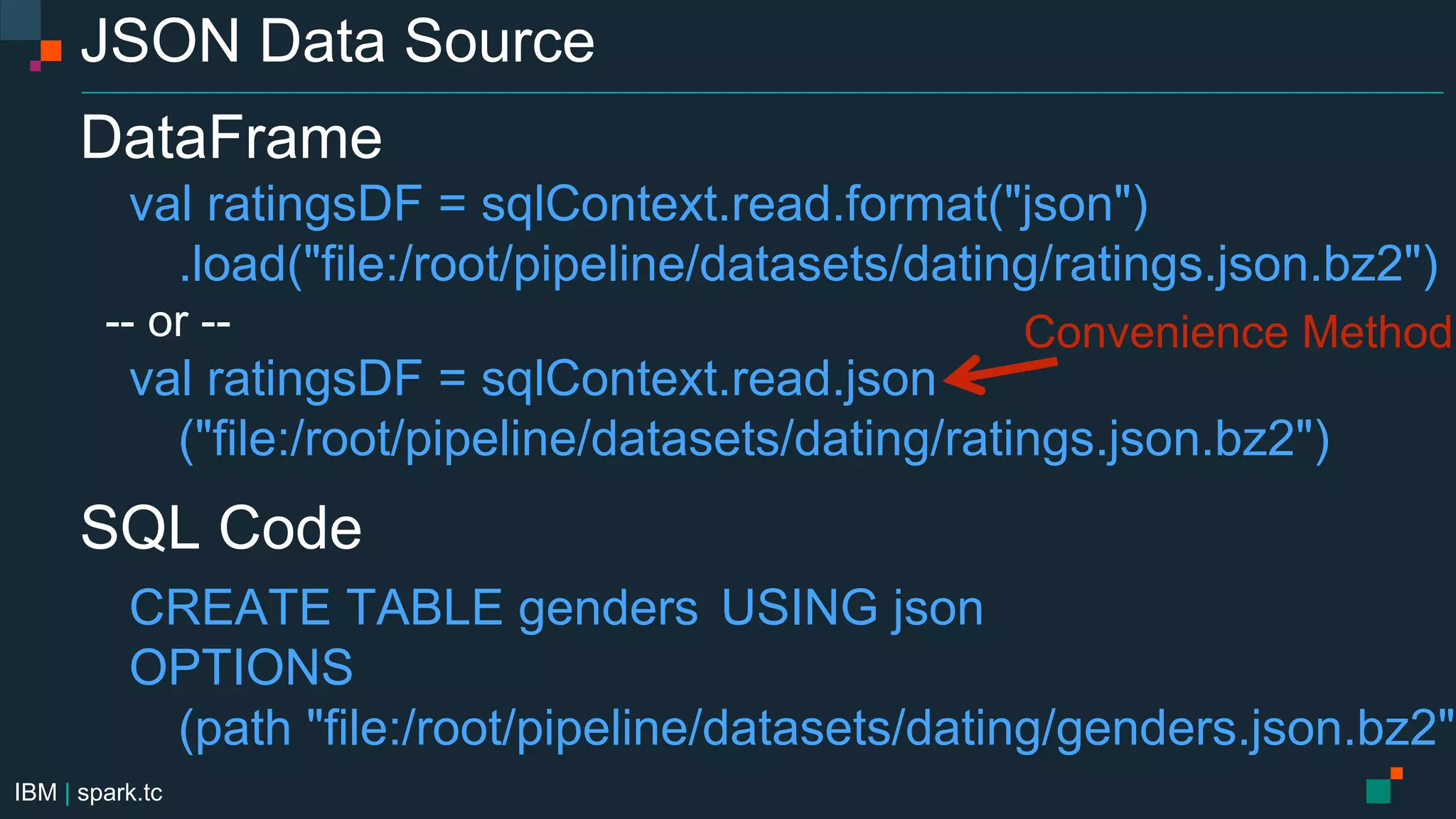 IBM | spark.tc
JSON Data Source
DataFrame
val ratingsDF = sqlContext.read.format("json")
.load("file:/root/pipeline/datasets/dating/ratings.json.bz2")
-- or --
val ratingsDF = sqlContext.read.json
("file:/root/pipeline/datasets/dating/ratings.json.bz2")
SQL Code
CREATE TABLE genders USING json
OPTIONS
(path "file:/root/pipeline/datasets/dating/genders.json.bz2")
Convenience Method
 