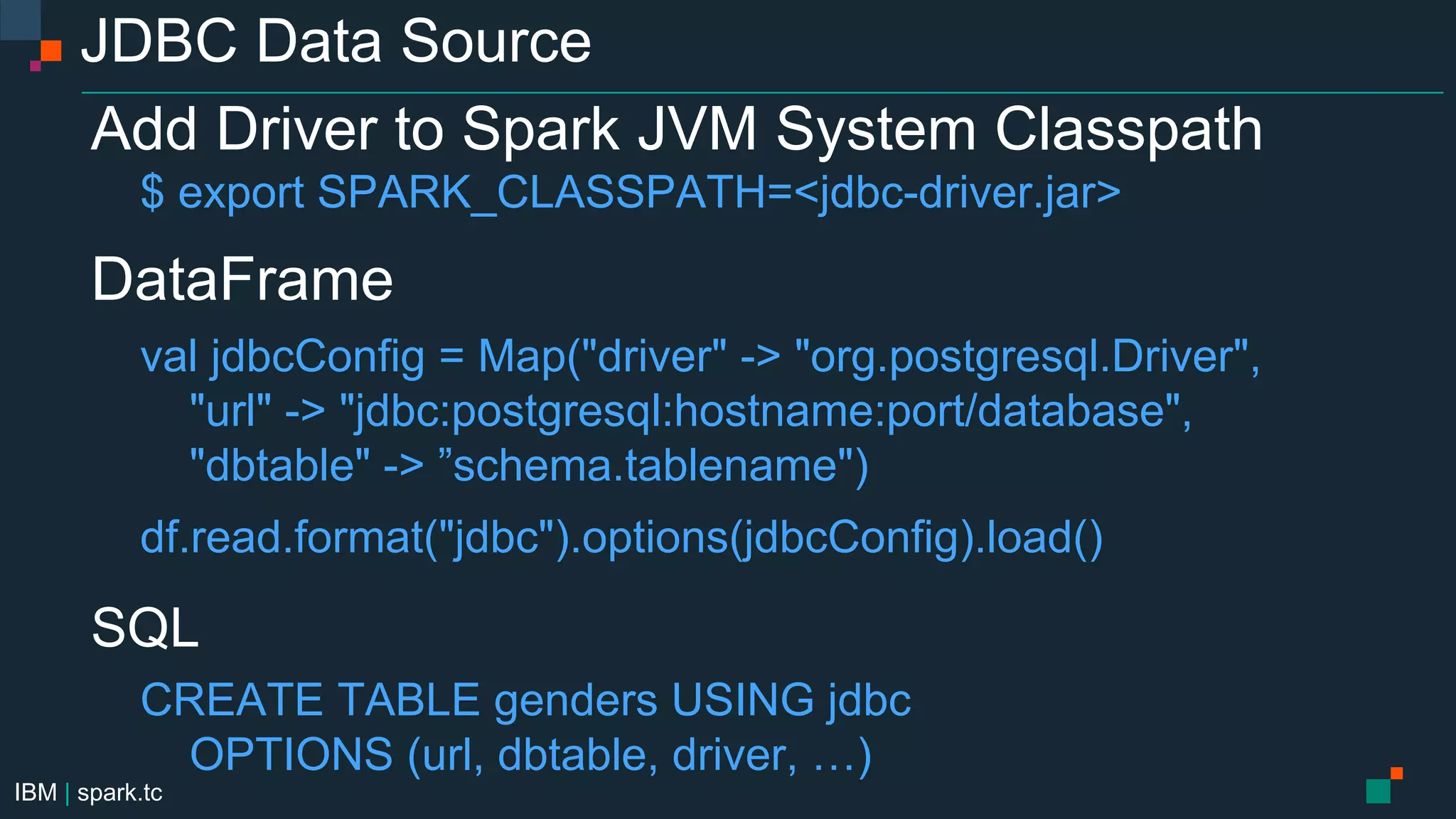 IBM | spark.tc
JDBC Data Source
Add Driver to Spark JVM System Classpath
$ export SPARK_CLASSPATH=<jdbc-driver.jar>
DataFrame
val jdbcConfig = Map("driver" -> "org.postgresql.Driver",
"url" -> "jdbc:postgresql:hostname:port/database",
"dbtable" -> ”schema.tablename")
df.read.format("jdbc").options(jdbcConfig).load()
SQL
CREATE TABLE genders USING jdbc
OPTIONS (url, dbtable, driver, …)
 