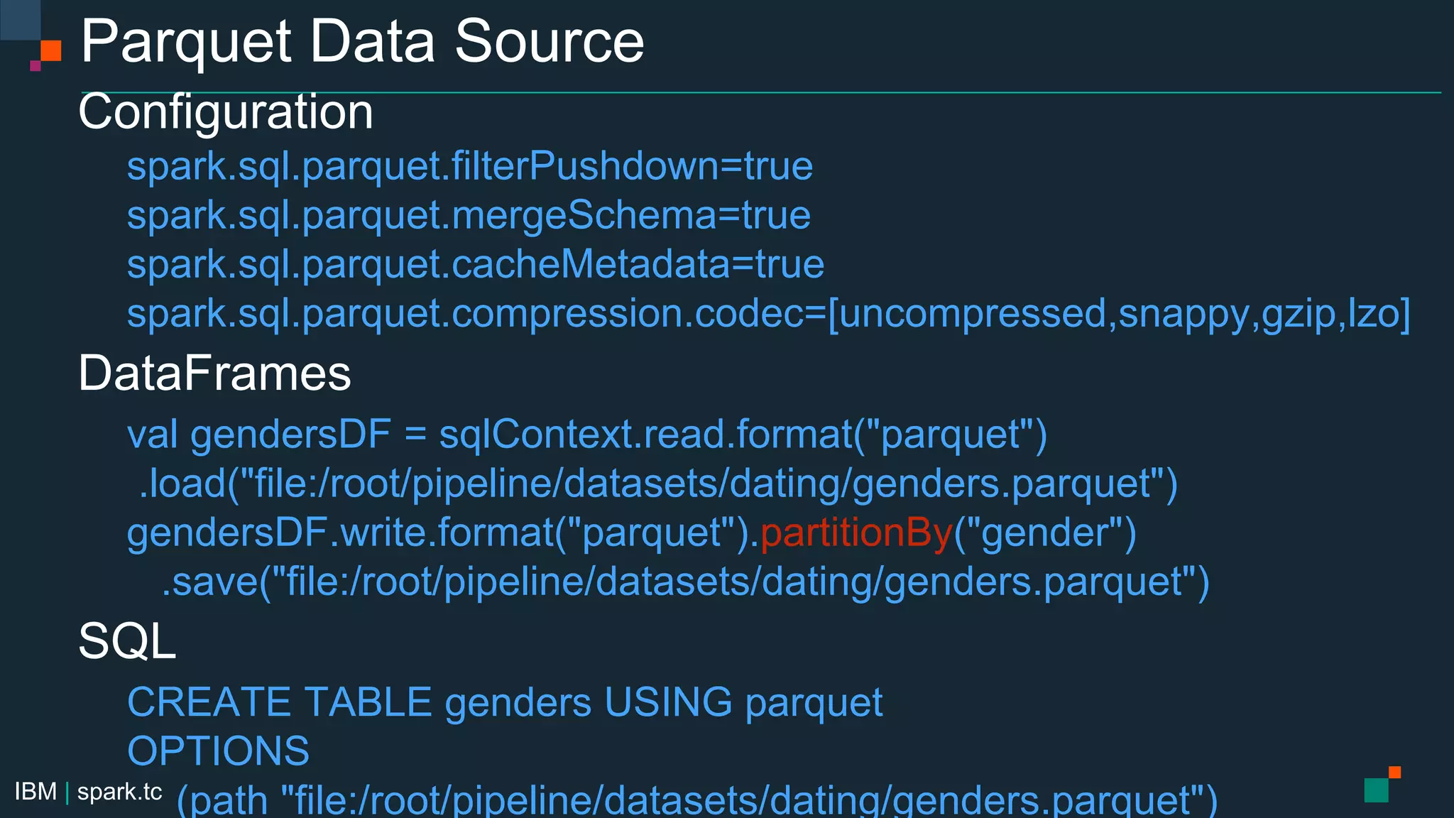 IBM | spark.tc
Parquet Data Source
Configuration
spark.sql.parquet.filterPushdown=true
spark.sql.parquet.mergeSchema=true
spark.sql.parquet.cacheMetadata=true
spark.sql.parquet.compression.codec=[uncompressed,snappy,gzip,lzo]
DataFrames
val gendersDF = sqlContext.read.format("parquet")
.load("file:/root/pipeline/datasets/dating/genders.parquet")
gendersDF.write.format("parquet").partitionBy("gender")
.save("file:/root/pipeline/datasets/dating/genders.parquet")
SQL
CREATE TABLE genders USING parquet
OPTIONS
(path "file:/root/pipeline/datasets/dating/genders.parquet")
 