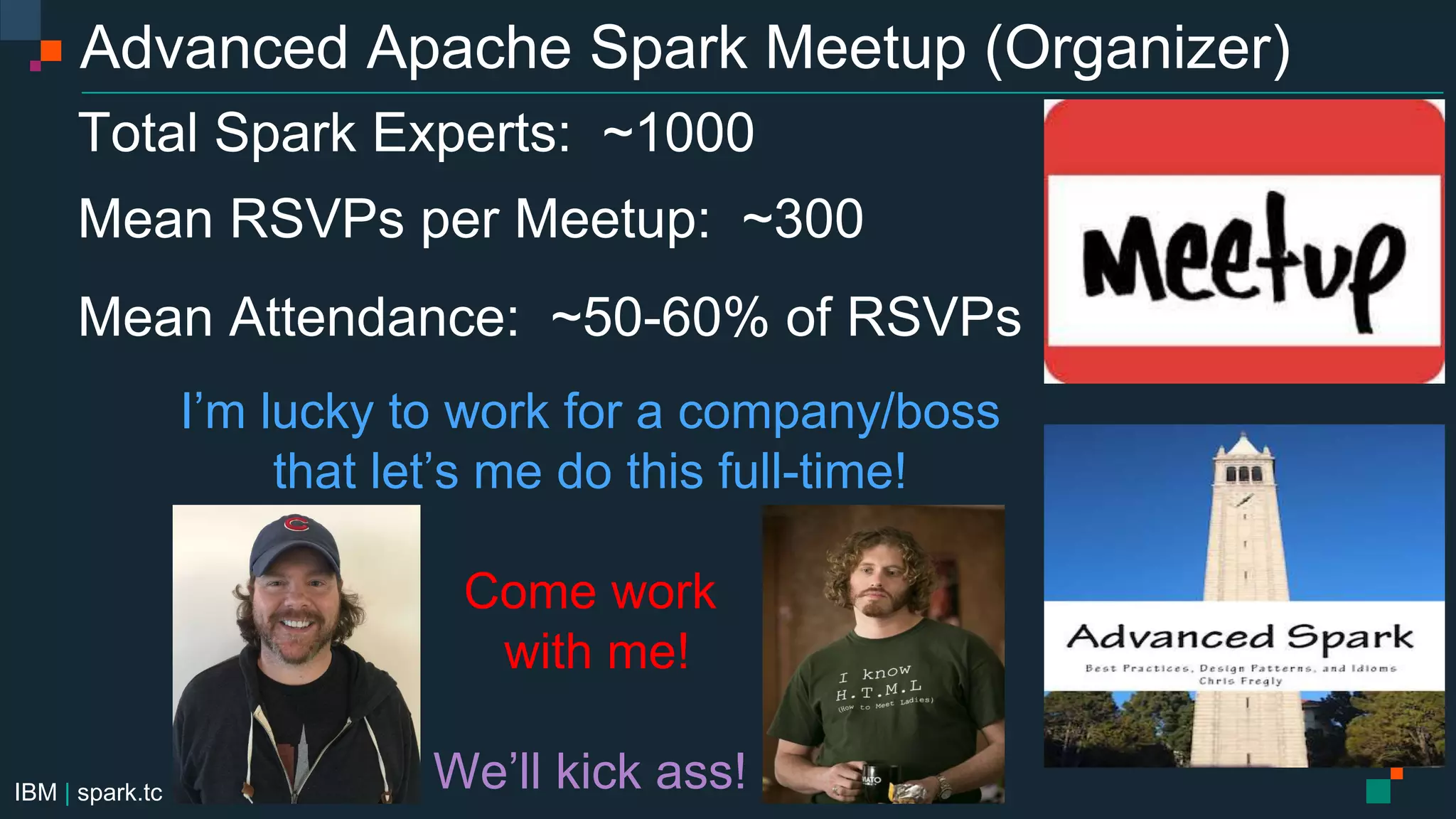 IBM | spark.tc
Advanced Apache Spark Meetup (Organizer)
Total Spark Experts: ~1000
Mean RSVPs per Meetup: ~300
Mean Attendance: ~50-60% of RSVPs
I’m lucky to work for a company/boss
that let’s me do this full-time!
Come work
with me!
We’ll kick ass!
 