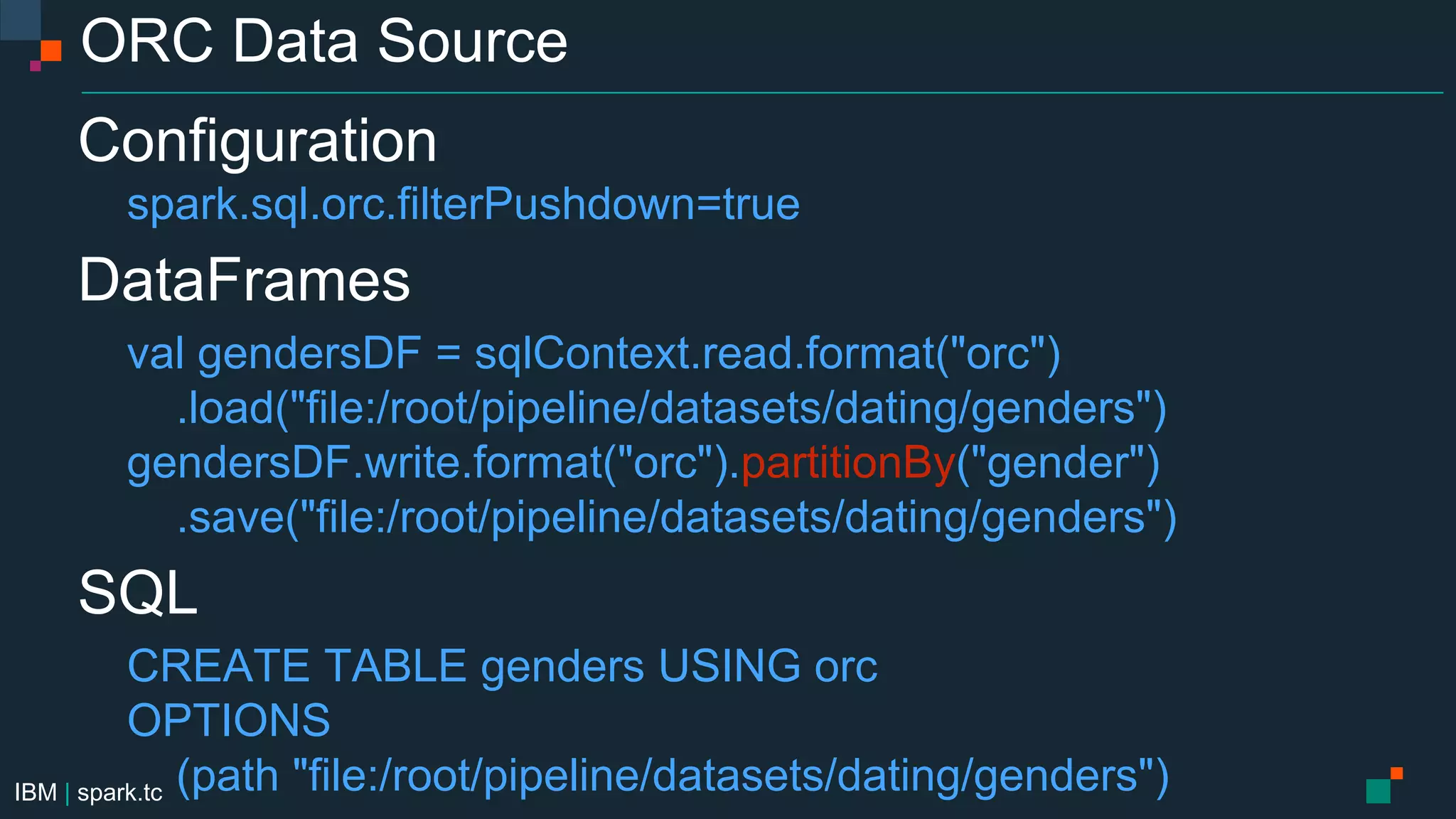 IBM | spark.tc
ORC Data Source
Configuration
spark.sql.orc.filterPushdown=true
DataFrames
val gendersDF = sqlContext.read.format("orc")
.load("file:/root/pipeline/datasets/dating/genders")
gendersDF.write.format("orc").partitionBy("gender")
.save("file:/root/pipeline/datasets/dating/genders")
SQL
CREATE TABLE genders USING orc
OPTIONS
(path "file:/root/pipeline/datasets/dating/genders")
 