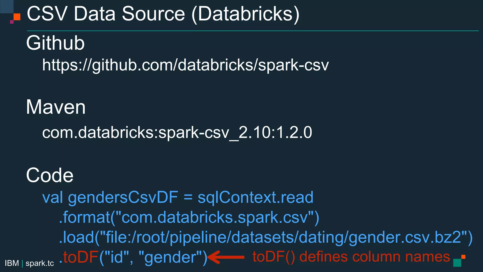 IBM | spark.tc
CSV Data Source (Databricks)
Github
https://github.com/databricks/spark-csv
Maven
com.databricks:spark-csv_2.10:1.2.0
Code
val gendersCsvDF = sqlContext.read
.format("com.databricks.spark.csv")
.load("file:/root/pipeline/datasets/dating/gender.csv.bz2")
.toDF("id", "gender") toDF() defines column names
 
