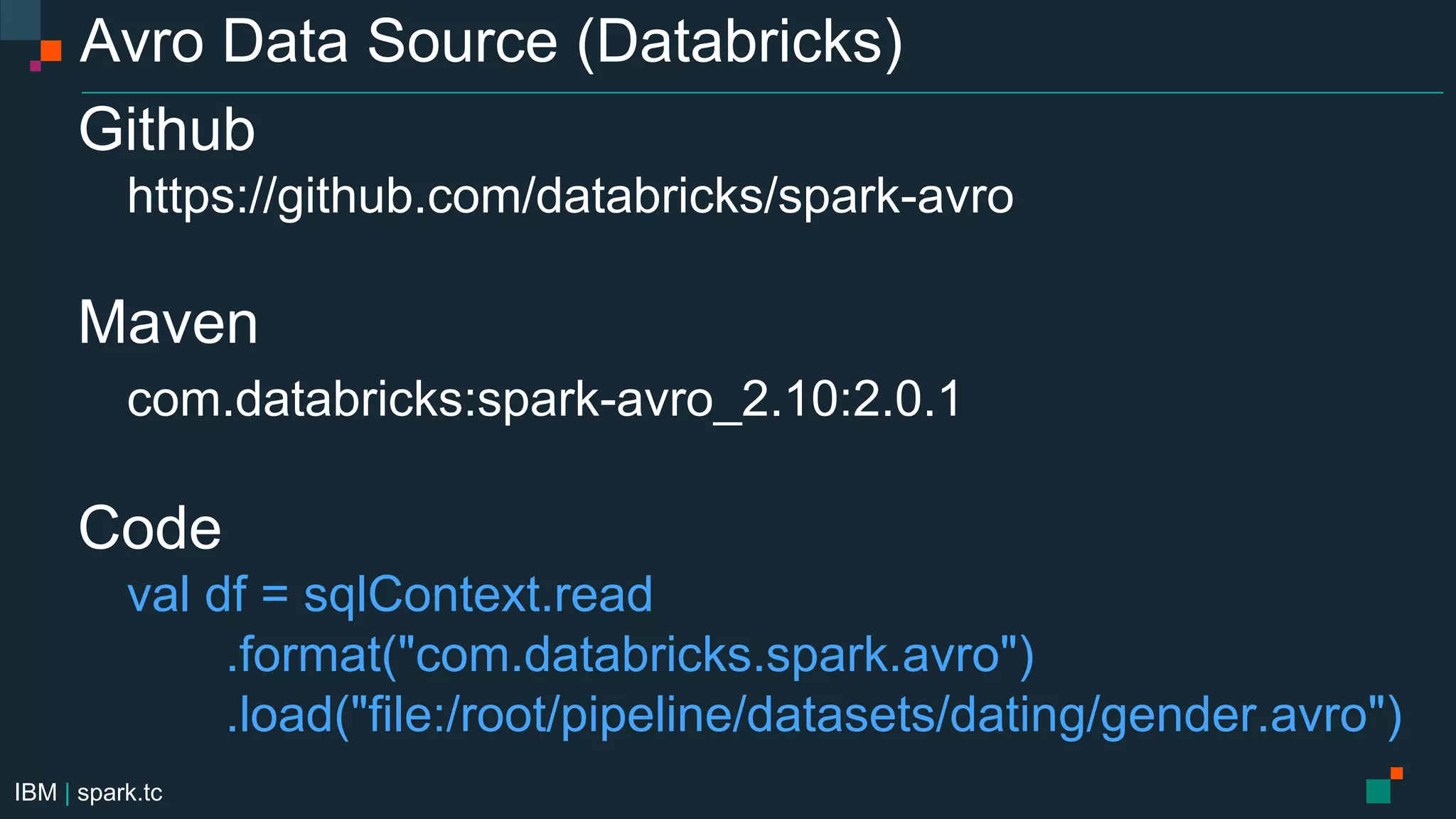 IBM | spark.tc
Avro Data Source (Databricks)
Github
https://github.com/databricks/spark-avro
Maven
com.databricks:spark-avro_2.10:2.0.1
Code
val df = sqlContext.read
.format("com.databricks.spark.avro")
.load("file:/root/pipeline/datasets/dating/gender.avro")
 