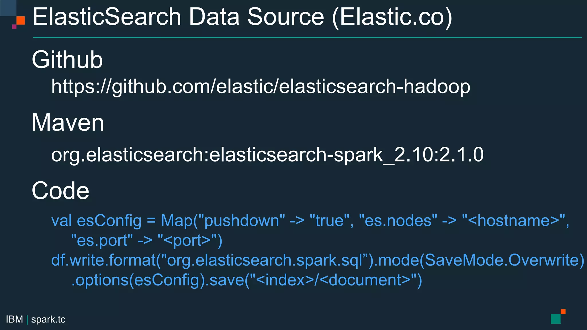 IBM | spark.tc
ElasticSearch Data Source (Elastic.co)
Github
https://github.com/elastic/elasticsearch-hadoop
Maven
org.elasticsearch:elasticsearch-spark_2.10:2.1.0
Code
val esConfig = Map("pushdown" -> "true", "es.nodes" -> "<hostname>",
"es.port" -> "<port>")
df.write.format("org.elasticsearch.spark.sql”).mode(SaveMode.Overwrite)
.options(esConfig).save("<index>/<document>")
 