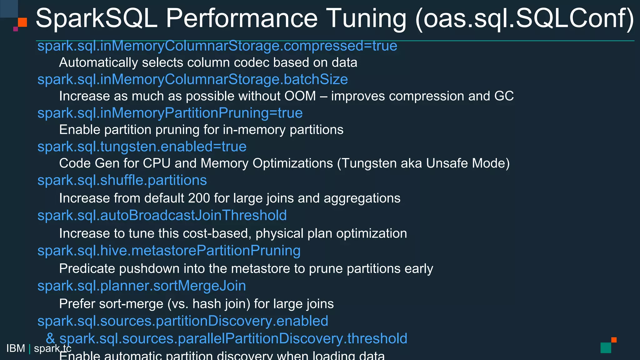 IBM | spark.tc
SparkSQL Performance Tuning (oas.sql.SQLConf)
spark.sql.inMemoryColumnarStorage.compressed=true
Automatically selects column codec based on data
spark.sql.inMemoryColumnarStorage.batchSize
Increase as much as possible without OOM – improves compression and GC
spark.sql.inMemoryPartitionPruning=true
Enable partition pruning for in-memory partitions
spark.sql.tungsten.enabled=true
Code Gen for CPU and Memory Optimizations (Tungsten aka Unsafe Mode)
spark.sql.shuffle.partitions
Increase from default 200 for large joins and aggregations
spark.sql.autoBroadcastJoinThreshold
Increase to tune this cost-based, physical plan optimization
spark.sql.hive.metastorePartitionPruning
Predicate pushdown into the metastore to prune partitions early
spark.sql.planner.sortMergeJoin
Prefer sort-merge (vs. hash join) for large joins
spark.sql.sources.partitionDiscovery.enabled
& spark.sql.sources.parallelPartitionDiscovery.threshold
 