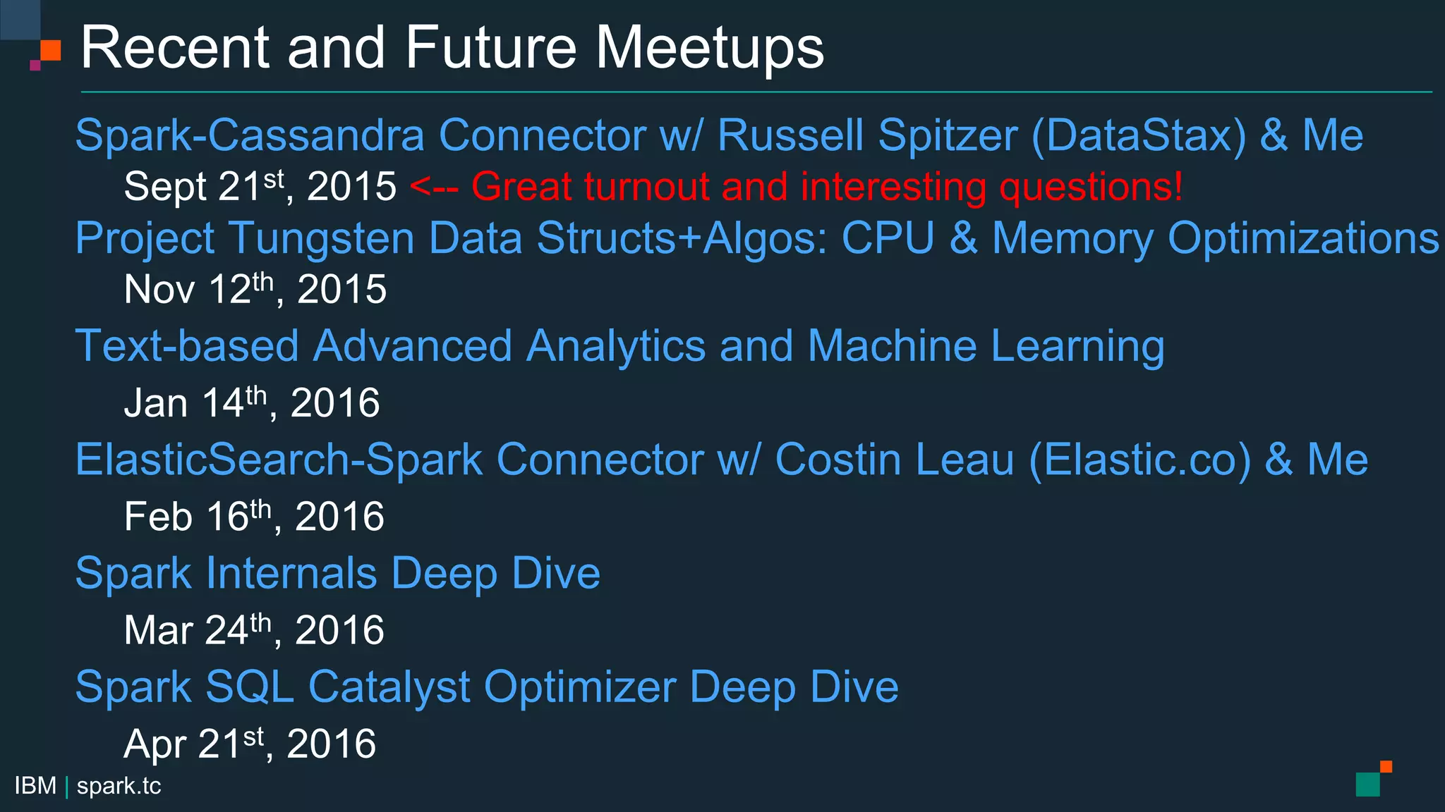 IBM | spark.tc
Recent and Future Meetups
Spark-Cassandra Connector w/ Russell Spitzer (DataStax) & Me
Sept 21st, 2015 <-- Great turnout and interesting questions!
Project Tungsten Data Structs+Algos: CPU & Memory Optimizations
Nov 12th, 2015
Text-based Advanced Analytics and Machine Learning
Jan 14th, 2016
ElasticSearch-Spark Connector w/ Costin Leau (Elastic.co) & Me
Feb 16th, 2016
Spark Internals Deep Dive
Mar 24th, 2016
Spark SQL Catalyst Optimizer Deep Dive
Apr 21st, 2016
 