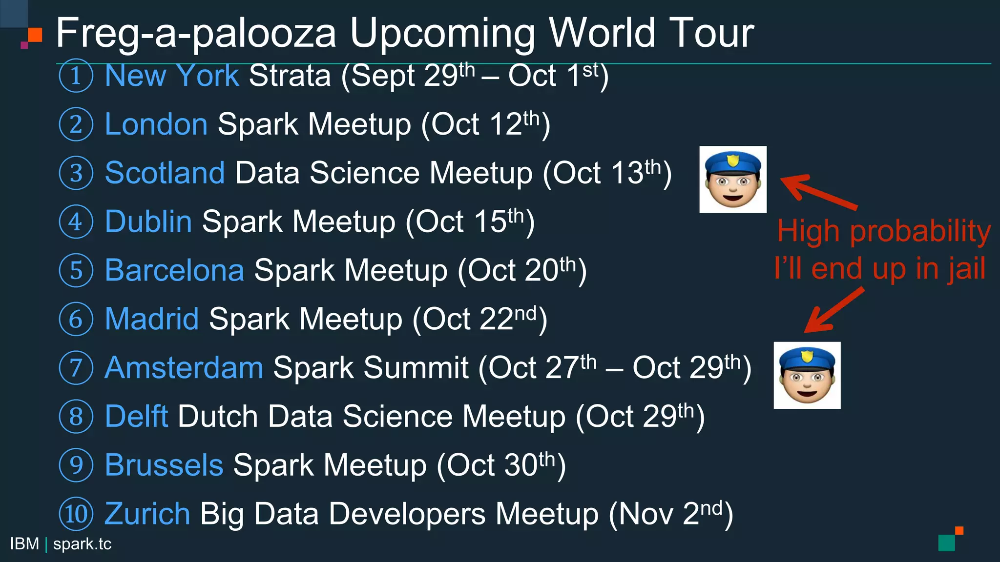 IBM | spark.tc
Freg-a-palooza Upcoming World Tour
① New York Strata (Sept 29th – Oct 1st)
② London Spark Meetup (Oct 12th)
③ Scotland Data Science Meetup (Oct 13th)
④ Dublin Spark Meetup (Oct 15th)
⑤ Barcelona Spark Meetup (Oct 20th)
⑥ Madrid Spark Meetup (Oct 22nd)
⑦ Amsterdam Spark Summit (Oct 27th – Oct 29th)
⑧ Delft Dutch Data Science Meetup (Oct 29th)
⑨ Brussels Spark Meetup (Oct 30th)
⑩ Zurich Big Data Developers Meetup (Nov 2nd)
High probability
I’ll end up in jail
 
