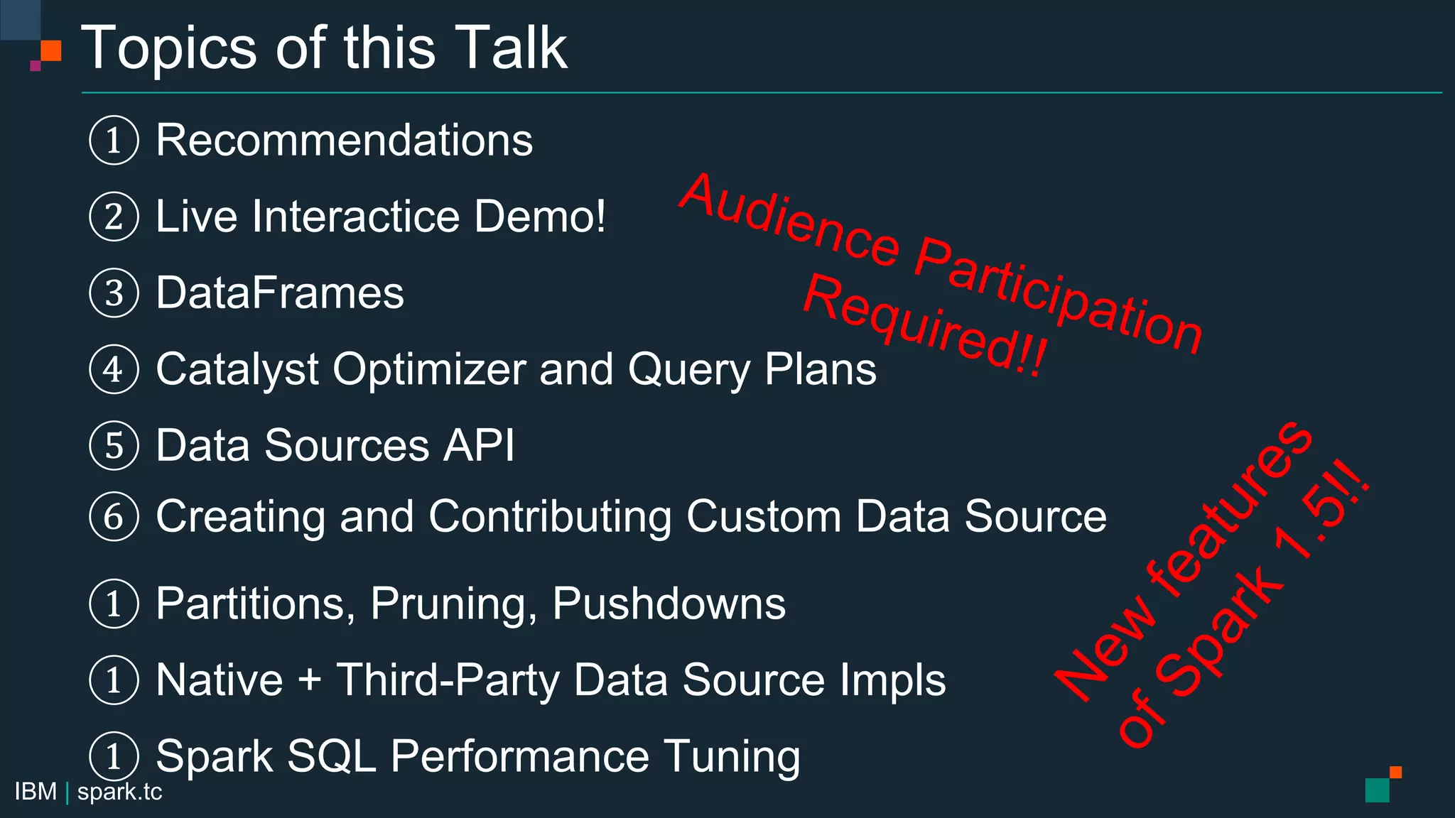 IBM | spark.tc
Topics of this Talk
① Recommendations
② Live Interactice Demo!
③ DataFrames
④ Catalyst Optimizer and Query Plans
⑤ Data Sources API
⑥ Creating and Contributing Custom Data Source
① Partitions, Pruning, Pushdowns
① Native + Third-Party Data Source Impls
① Spark SQL Performance Tuning
 