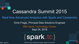 IBM | spark.tc
Cassandra Summit 2015
Real time Advanced Analytics with Spark and Cassandra
Chris Fregly, Principal Data Solutions Engineer
IBM Spark Technology Center
Sept 24, 2015
Power of data. Simplicity of design. Speed of innovation.
 