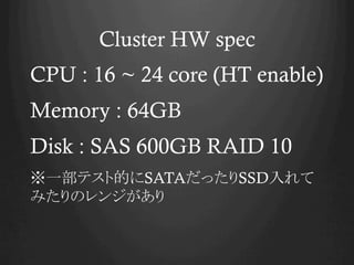 Cluster HW spec
CPU : 16 ~ 24 core (HT enable)
Memory : 64GB
Disk : SAS 600GB RAID 10
※一部テスト的にSATAだったりSSD入れて
みたりのレンジがあり

 