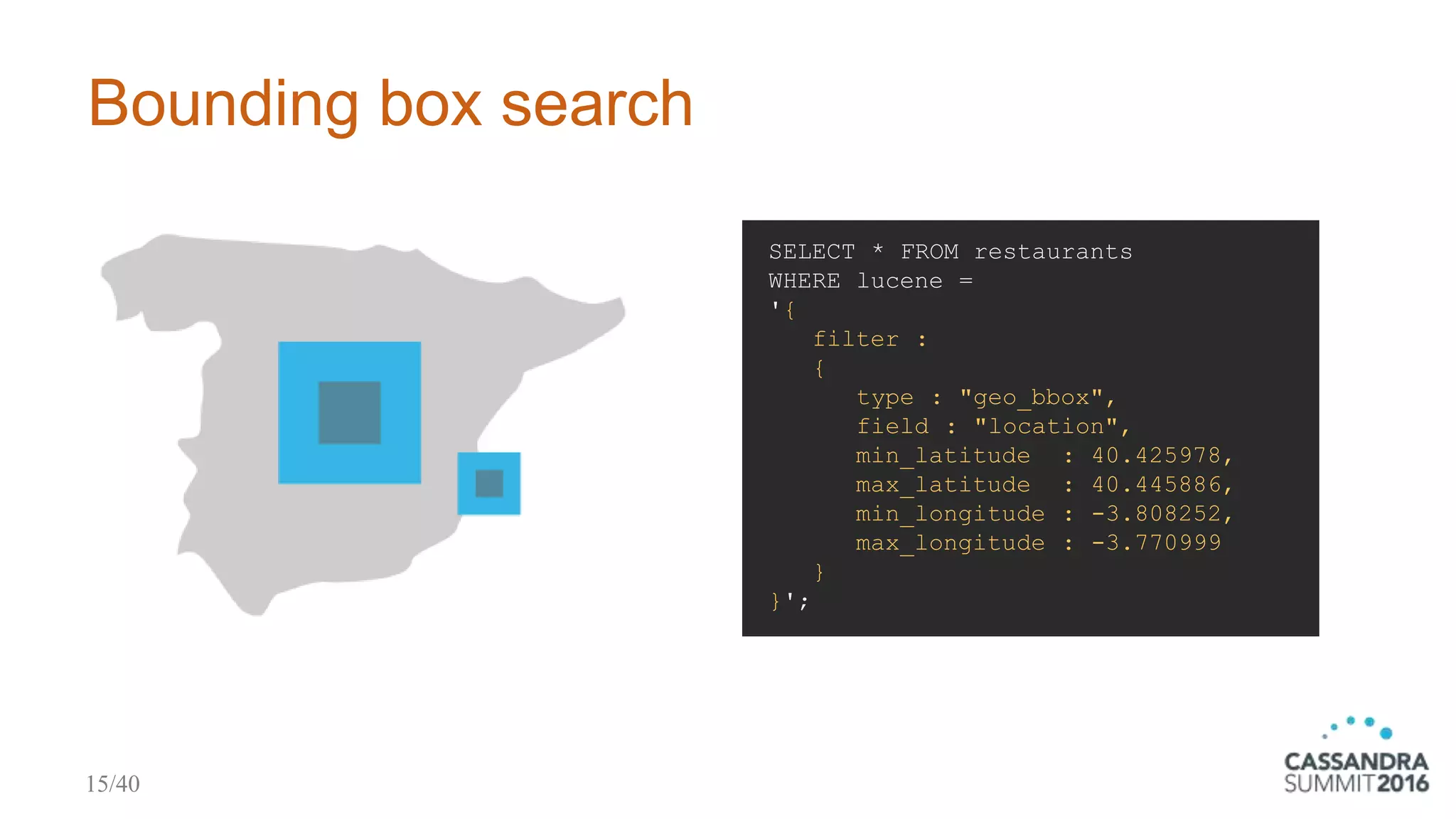 Bounding box search
SELECT * FROM restaurants
WHERE lucene =
'{
filter :
{
type : "geo_bbox",
field : "location",
min_latitude : 40.425978,
max_latitude : 40.445886,
min_longitude : -3.808252,
max_longitude : -3.770999
}
}';
15/40
 