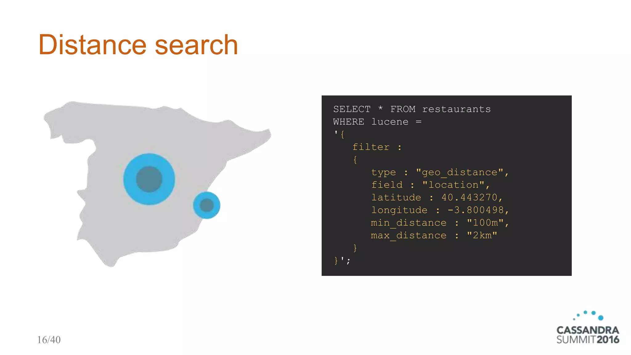 Distance search
SELECT * FROM restaurants
WHERE lucene =
'{
filter :
{
type : "geo_distance",
field : "location",
latitude : 40.443270,
longitude : -3.800498,
min_distance : "100m",
max_distance : "2km"
}
}';
16/40
 