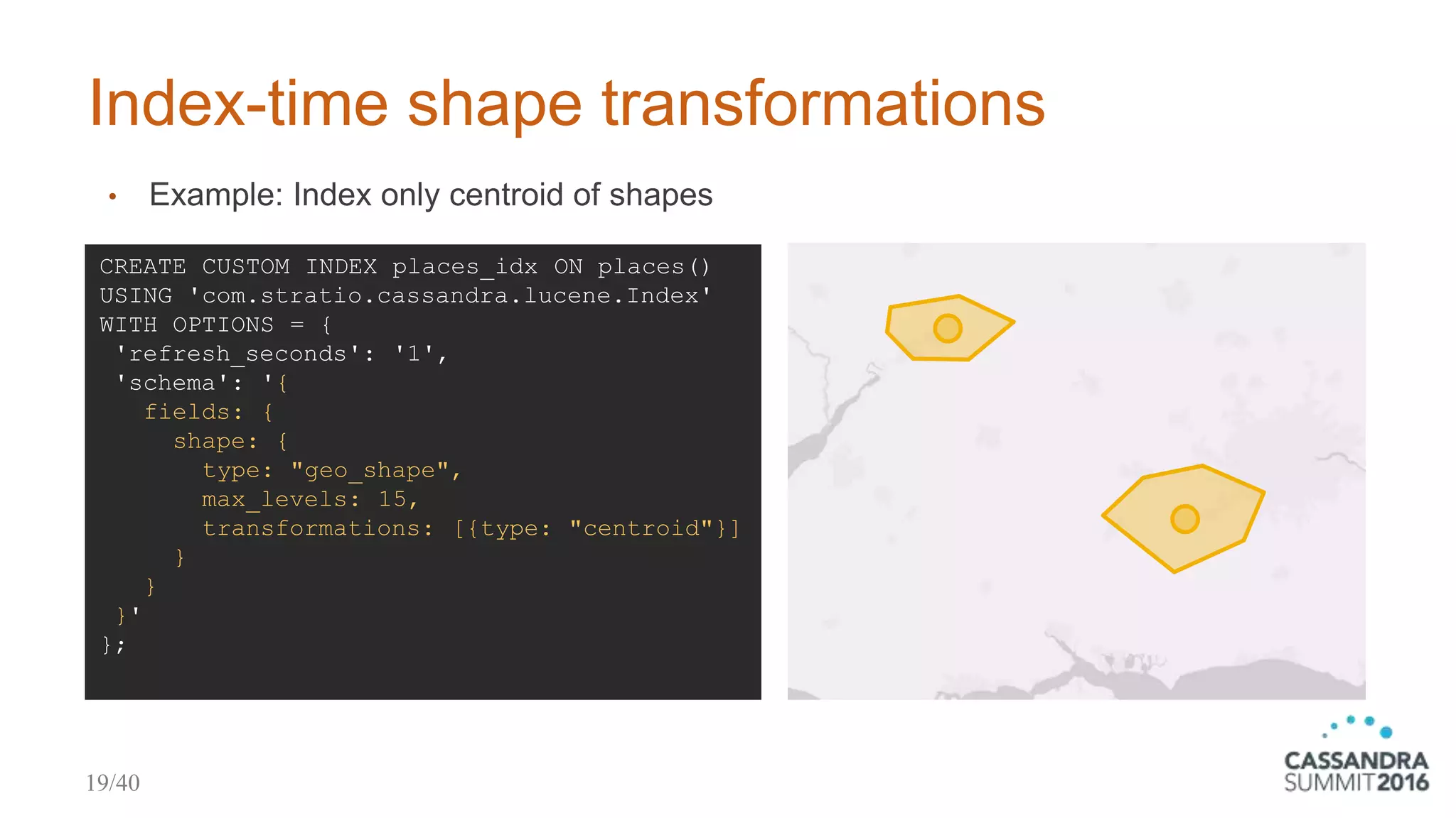 CREATE CUSTOM INDEX places_idx ON places()
USING 'com.stratio.cassandra.lucene.Index'
WITH OPTIONS = {
'refresh_seconds': '1',
'schema': '{
fields: {
shape: {
type: "geo_shape",
max_levels: 15,
transformations: [{type: "centroid"}]
}
}
}'
};
Index-time shape transformations
• Example: Index only centroid of shapes
19/40
 