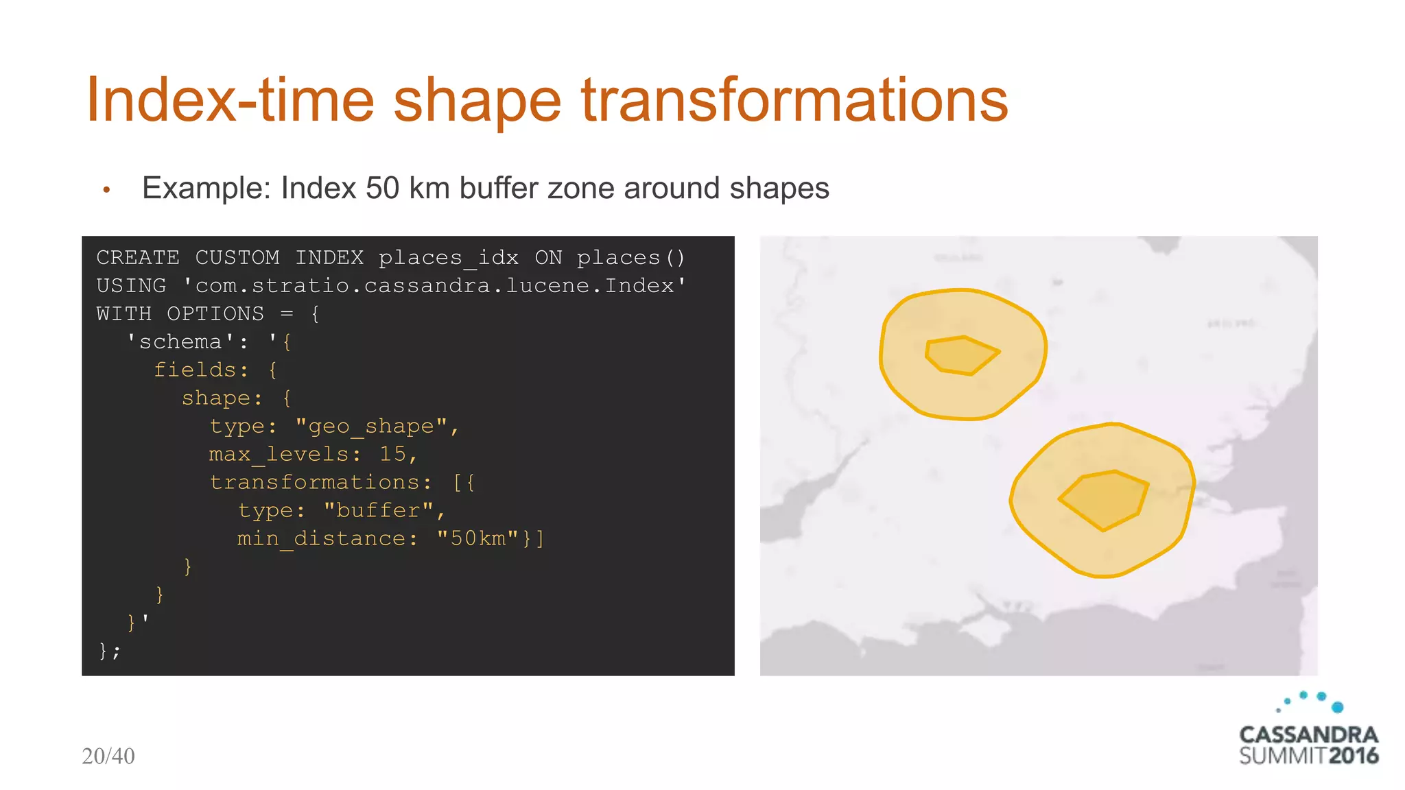 Index-time shape transformations
• Example: Index 50 km buffer zone around shapes
CREATE CUSTOM INDEX places_idx ON places()
USING 'com.stratio.cassandra.lucene.Index'
WITH OPTIONS = {
'schema': '{
fields: {
shape: {
type: "geo_shape",
max_levels: 15,
transformations: [{
type: "buffer",
min_distance: "50km"}]
}
}
}'
};
20/40
 