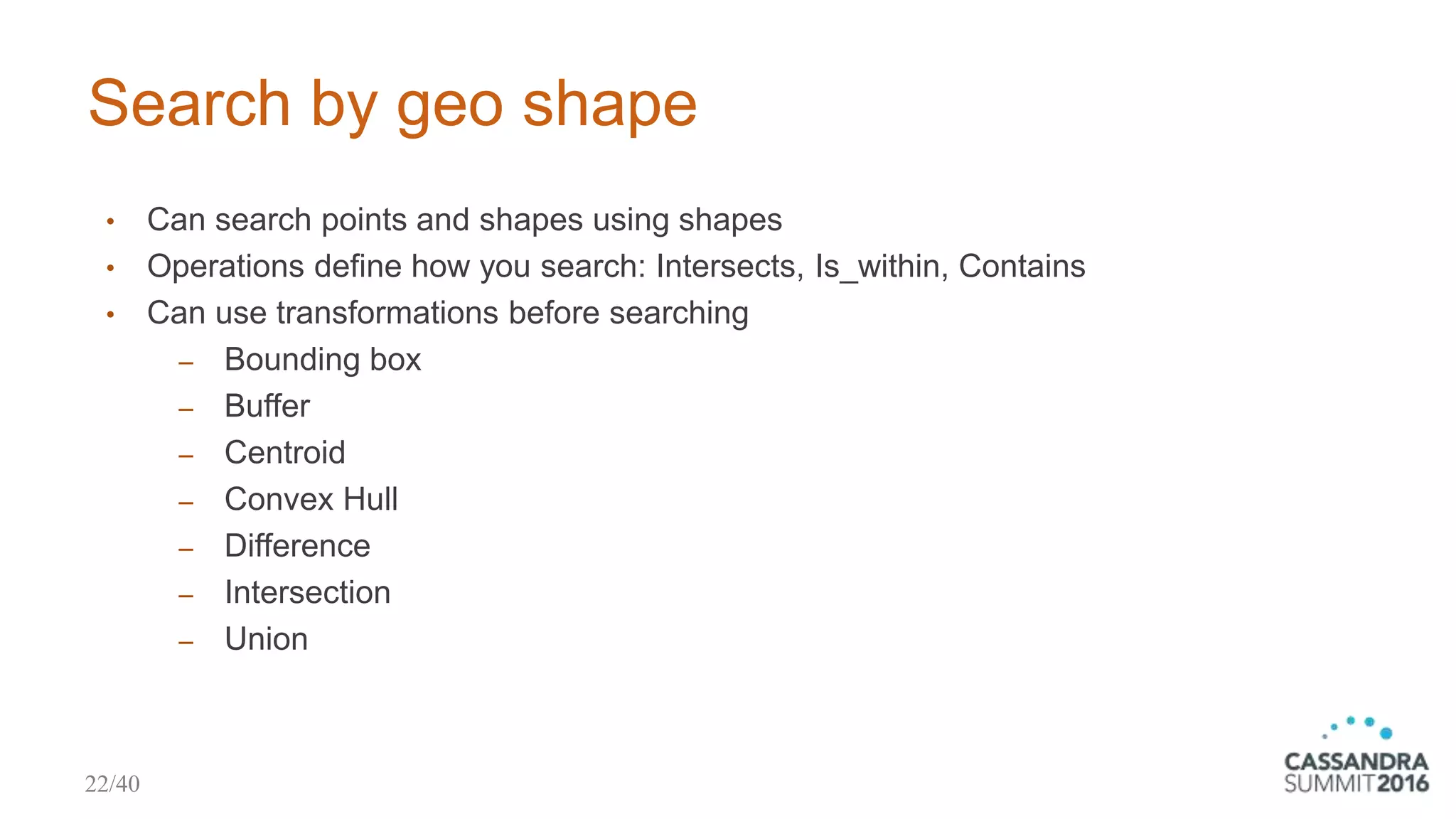 Search by geo shape
• Can search points and shapes using shapes
• Operations define how you search: Intersects, Is_within, Contains
• Can use transformations before searching
‒ Bounding box
‒ Buffer
‒ Centroid
‒ Convex Hull
‒ Difference
‒ Intersection
‒ Union
22/40
 