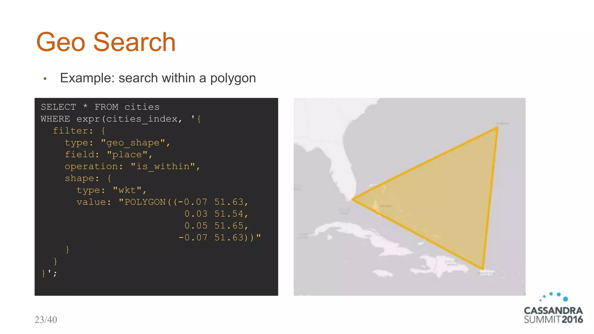Geo Search
• Example: search within a polygon
SELECT * FROM cities
WHERE expr(cities_index, '{
filter: {
type: "geo_shape",
field: "place",
operation: "is_within",
shape: {
type: "wkt",
value: "POLYGON((-0.07 51.63,
0.03 51.54,
0.05 51.65,
-0.07 51.63))"
}
}
}';
23/40
 
