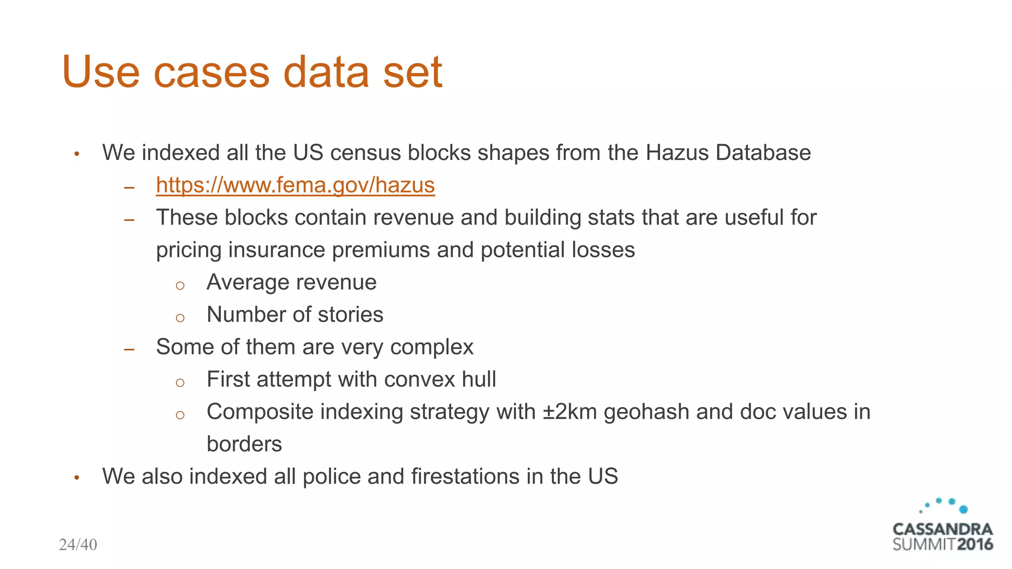 Use cases data set
• We indexed all the US census blocks shapes from the Hazus Database
‒ https://www.fema.gov/hazus
‒ These blocks contain revenue and building stats that are useful for
pricing insurance premiums and potential losses
o Average revenue
o Number of stories
‒ Some of them are very complex
o First attempt with convex hull
o Composite indexing strategy with ±2km geohash and doc values in
borders
• We also indexed all police and firestations in the US
24/40
 