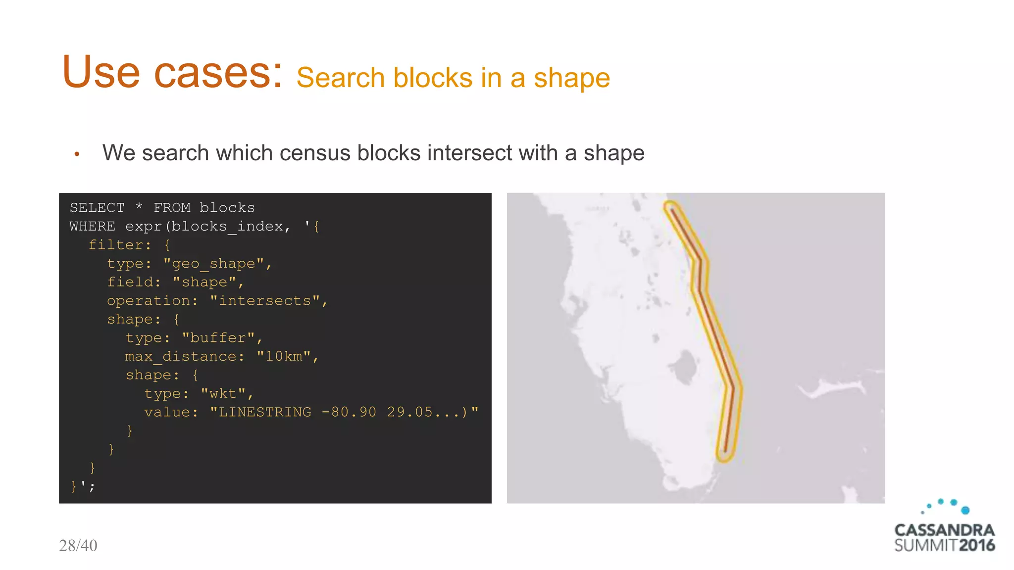 Use cases: Search blocks in a shape
• We search which census blocks intersect with a shape
SELECT * FROM blocks
WHERE expr(blocks_index, '{
filter: {
type: "geo_shape",
field: "shape",
operation: "intersects",
shape: {
type: "buffer",
max_distance: "10km",
shape: {
type: "wkt",
value: "LINESTRING -80.90 29.05...)"
}
}
}
}';
28/40
 