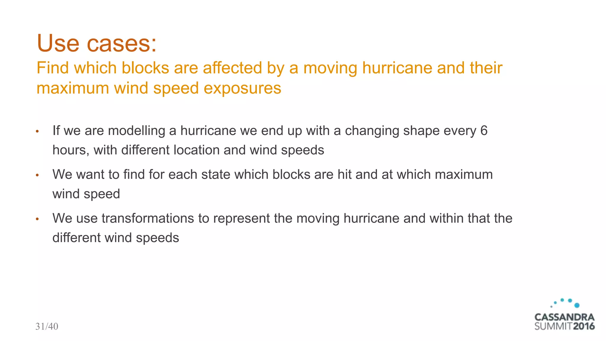 Use cases:
Find which blocks are affected by a moving hurricane and their
maximum wind speed exposures
• If we are modelling a hurricane we end up with a changing shape every 6
hours, with different location and wind speeds
• We want to find for each state which blocks are hit and at which maximum
wind speed
• We use transformations to represent the moving hurricane and within that the
different wind speeds
31/40
 