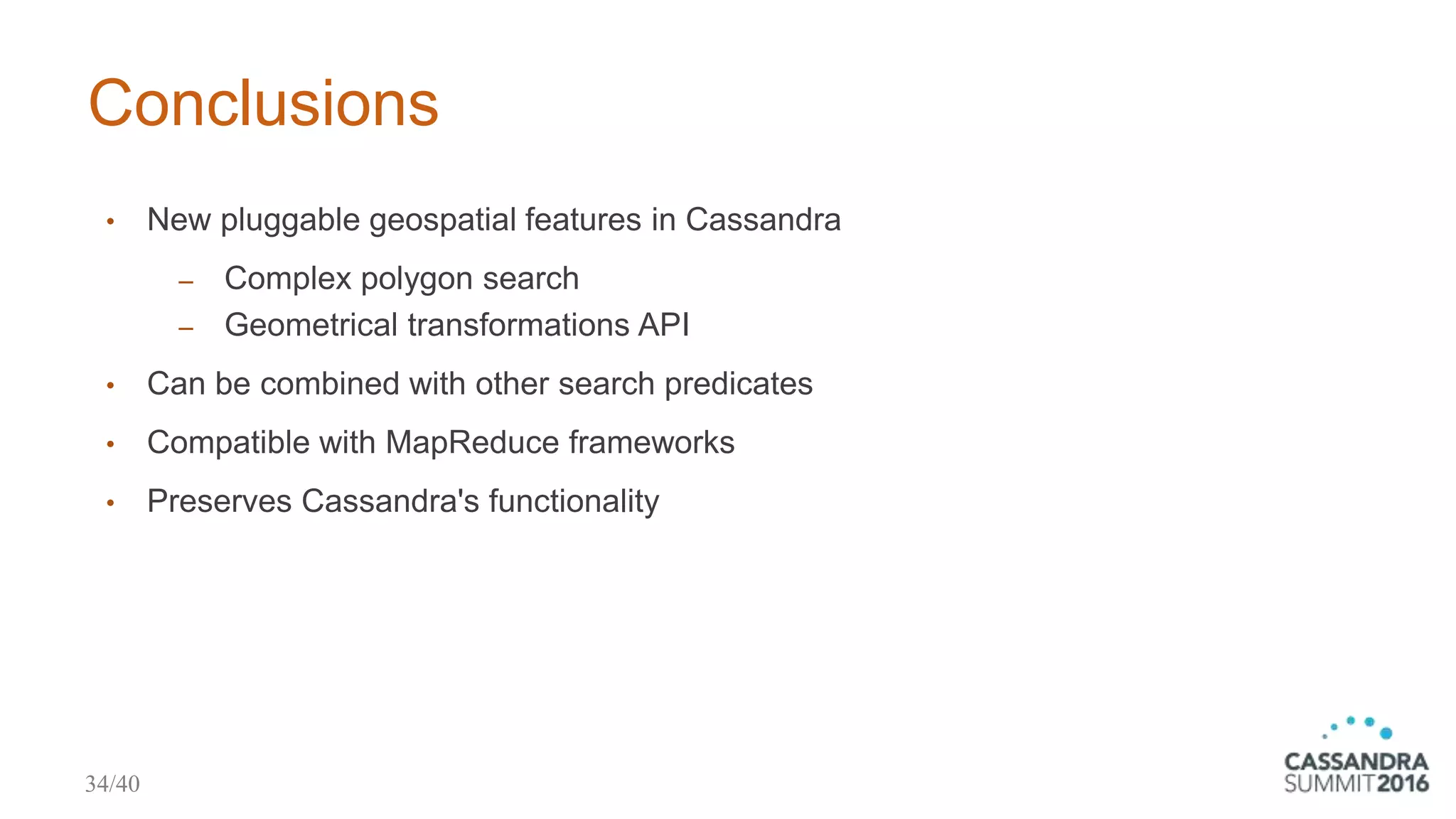 Conclusions
• New pluggable geospatial features in Cassandra
‒ Complex polygon search
‒ Geometrical transformations API
• Can be combined with other search predicates
• Compatible with MapReduce frameworks
• Preserves Cassandra's functionality
34/40
 