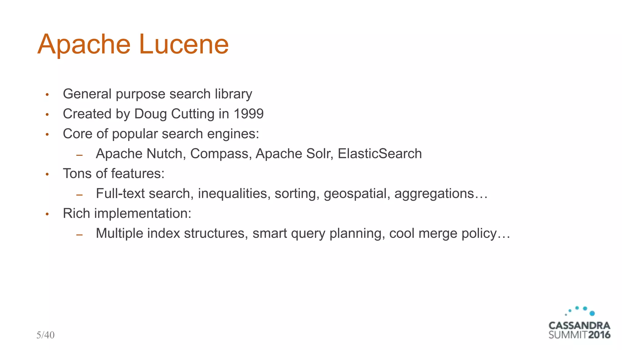 Apache Lucene
• General purpose search library
• Created by Doug Cutting in 1999
• Core of popular search engines:
‒ Apache Nutch, Compass, Apache Solr, ElasticSearch
• Tons of features:
‒ Full-text search, inequalities, sorting, geospatial, aggregations…
• Rich implementation:
‒ Multiple index structures, smart query planning, cool merge policy…
5/40
 