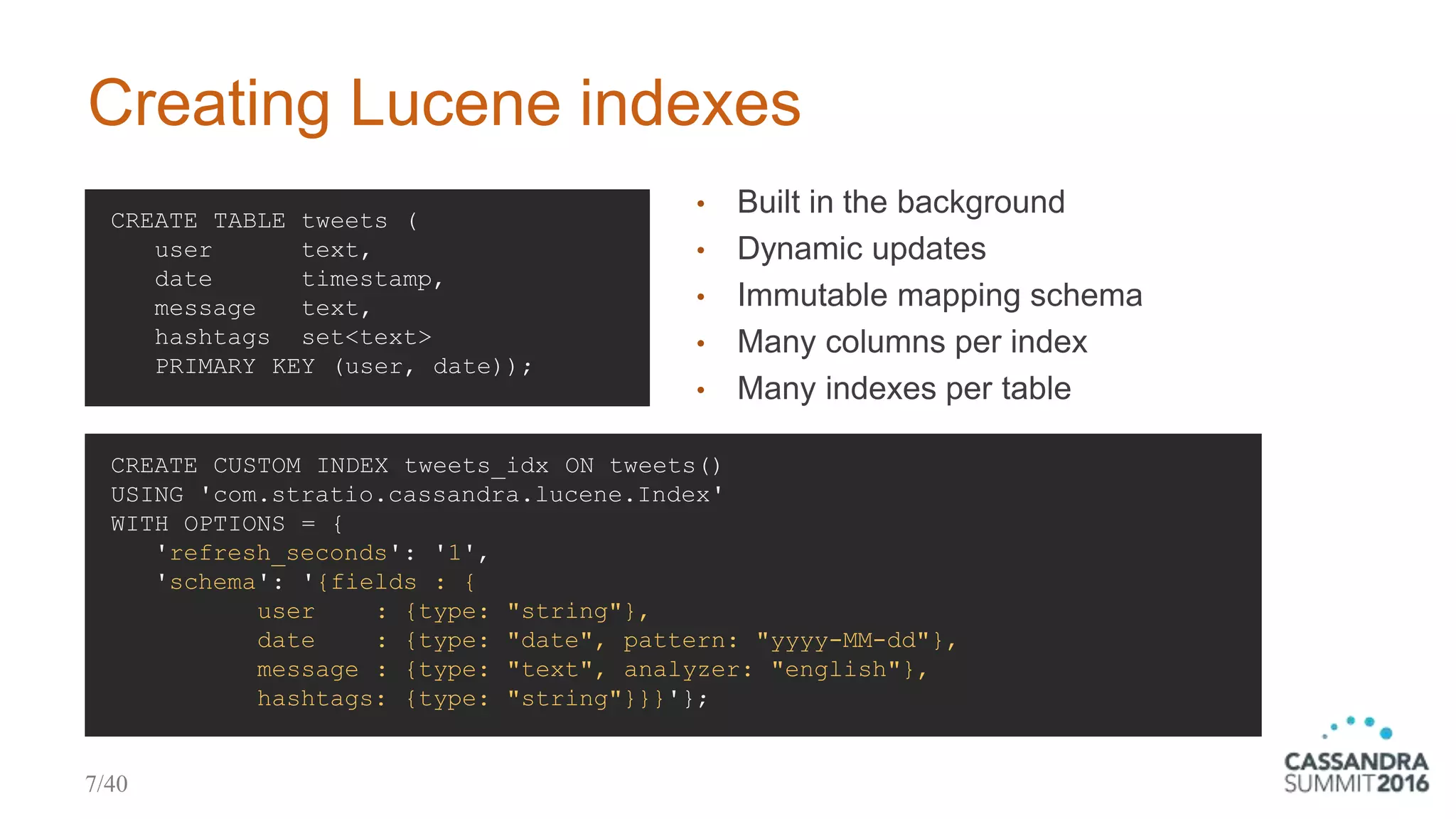 Creating Lucene indexes
CREATE TABLE tweets (
user text,
date timestamp,
message text,
hashtags set<text>
PRIMARY KEY (user, date));
• Built in the background
• Dynamic updates
• Immutable mapping schema
• Many columns per index
• Many indexes per table
CREATE CUSTOM INDEX tweets_idx ON tweets()
USING 'com.stratio.cassandra.lucene.Index'
WITH OPTIONS = {
'refresh_seconds': '1',
'schema': '{fields : {
user : {type: "string"},
date : {type: "date", pattern: "yyyy-MM-dd"},
message : {type: "text", analyzer: "english"},
hashtags: {type: "string"}}}'};
7/40
 