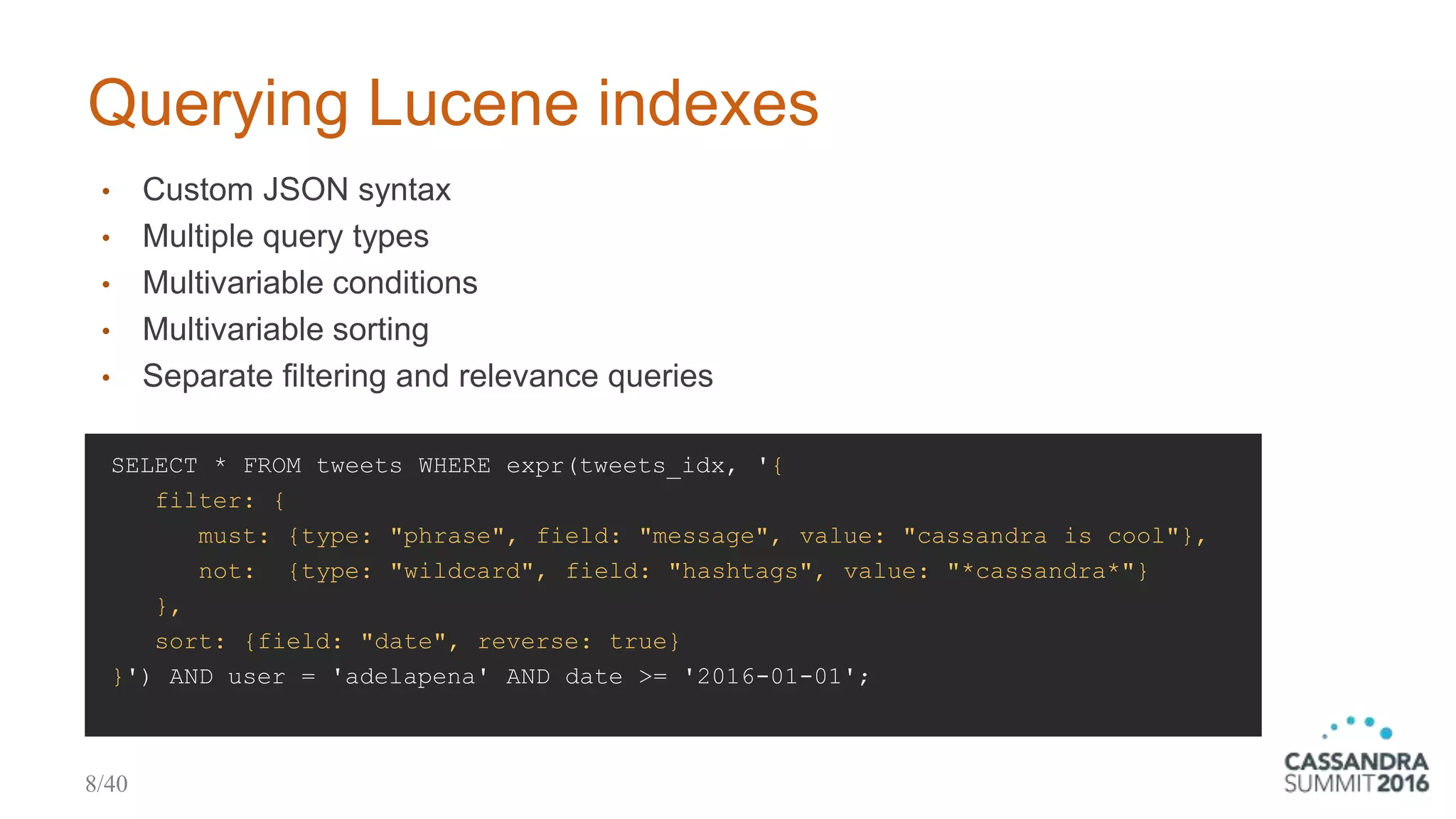 Querying Lucene indexes
SELECT * FROM tweets WHERE expr(tweets_idx, '{
filter: {
must: {type: "phrase", field: "message", value: "cassandra is cool"},
not: {type: "wildcard", field: "hashtags", value: "*cassandra*"}
},
sort: {field: "date", reverse: true}
}') AND user = 'adelapena' AND date >= '2016-01-01';
• Custom JSON syntax
• Multiple query types
• Multivariable conditions
• Multivariable sorting
• Separate filtering and relevance queries
8/40
 