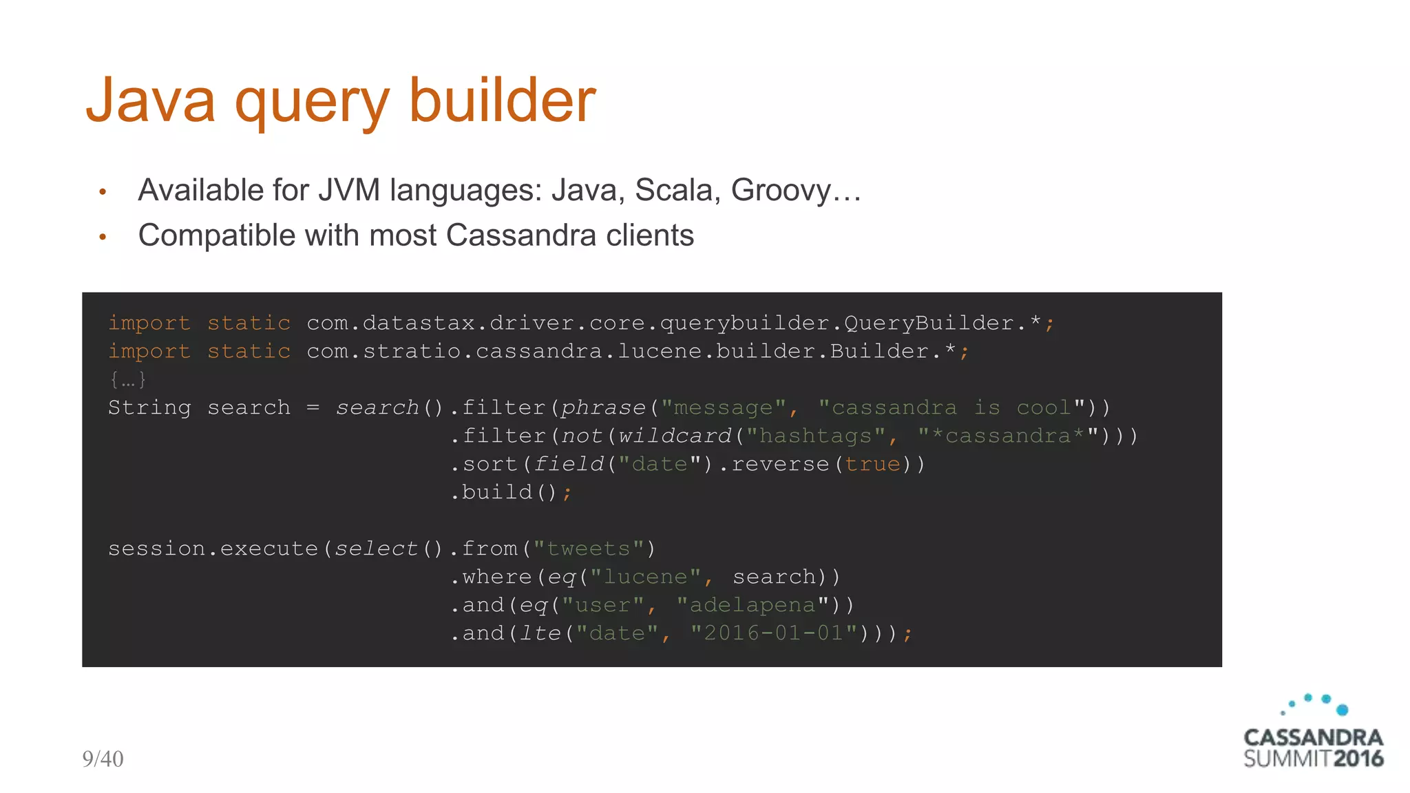 Java query builder
import static com.datastax.driver.core.querybuilder.QueryBuilder.*;
import static com.stratio.cassandra.lucene.builder.Builder.*;
{…}
String search = search().filter(phrase("message", "cassandra is cool"))
.filter(not(wildcard("hashtags", "*cassandra*")))
.sort(field("date").reverse(true))
.build();
session.execute(select().from("tweets")
.where(eq("lucene", search))
.and(eq("user", "adelapena"))
.and(lte("date", "2016-01-01")));
• Available for JVM languages: Java, Scala, Groovy…
• Compatible with most Cassandra clients
9/40
 
