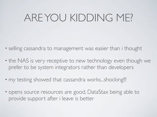 ARE YOU KIDDING ME?

• selling   cassandra to management was easier than i thought

• theNAS is very receptive to new technology even though we
 prefer to be system integrators rather than developers

• my    testing showed that cassandra works...shocking!!!

• openssource resources are good, DataStax being able to
 provide support after i leave is better
 