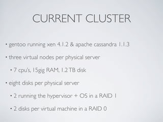 CURRENT CLUSTER

• gentoo    running xen 4.1.2 & apache cassandra 1.1.3

• three   virtual nodes per physical server

  •7   cpu’s, 15gig RAM, 1.2 TB disk

• eight   disks per physical server

  •2   running the hypervisor + OS in a RAID 1

  •2   disks per virtual machine in a RAID 0
 
