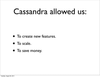 Cassandra allowed us:

                    • To create new features.
                    • To scale.
                    • To save money.


Tuesday, August 30, 2011
 