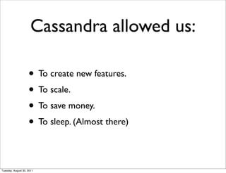 Cassandra allowed us:

                    • To create new features.
                    • To scale.
                    • To save money.
                    • To sleep. (Almost there)

Tuesday, August 30, 2011
 