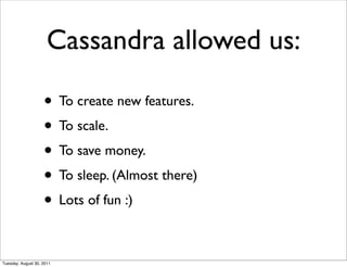 Cassandra allowed us:

                    • To create new features.
                    • To scale.
                    • To save money.
                    • To sleep. (Almost there)
                    • Lots of fun :)

Tuesday, August 30, 2011
 