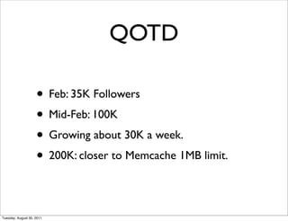 QOTD

                    • Feb: 35K Followers
                    • Mid-Feb: 100K
                    • Growing about 30K a week.
                    • 200K: closer to Memcache 1MB limit.

Tuesday, August 30, 2011
 