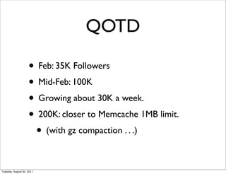 QOTD

                    • Feb: 35K Followers
                    • Mid-Feb: 100K
                    • Growing about 30K a week.
                    • 200K: closer to Memcache 1MB limit.
                     • (with gz compaction . . .)

Tuesday, August 30, 2011
 